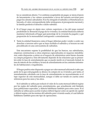 EL PAPEL DEL AHORRO PROGRAMADO EN EL ACCESO AL CRÉDITO PARA VIS        287

   les se consideran ahorro. Y si continúa ocupándola sin pagar, se inicia el juicio
   de lanzamiento y los valores acumulados a favor del usuario servirían para
   pagar los cánones adeudados. Si se ha otorgado el subsidio y el beneficiario es
   lanzado, el valor correspondiente debe reintegrarse al presupuesto nacional y
   la familia perdería el derecho a dicho subsidio.

• Si el hogar paga en algún mes valores superiores a los del pago normal
  predefinido se abonarán al pago de la vivienda y la entidad financiera debería
  mantener informado al hogar qué porcentaje de la vivienda ha pagado y qué
  proporción de la mensualidad corresponde a arrendamiento.

• Tanto la entidad financiera como el hogar deberían poder vender o ceder sus
  derechos a terceros salvo que se haya recibido el subsidio y el tercero no esté
  precalificado en una convocatoria de subsidios.

    Este mecanismo supone la posibilidad de que los bancos, sus subsidiarias,
empresas constructoras u otras empresas especializadas en negocios inmobilia-
rios, estén dispuestas a entrar en el negocio de administrar estos bienes durante
su compra progresiva. Esto obviamente depende de las relaciones que se presen-
ten entre la tasa de arrendamiento que se puede medir en el mercado formal, la
tasa de interés de los créditos y la tasa de arrendamiento en los contratos informa-
les de habitaciones e inquilinatos.

   El hogar podría estar dispuesto a pagar un valor mensual adicional si sabe que
parte de lo que está pagando se abona a la compra de su vivienda y, por tanto, el
arrendamiento calculado con la tasa de arrendamiento no necesariamente es el
tope superior de esta mensualidad, aunque si debe ser tenido en cuenta como
referencia para los unos y los otros.

   Si el subsidio se utiliza par reducir el valor de la cuota mensual deberá regirse
por las reglas del subsidio para arrendamiento, que actualmente está limitado
para poblaciones especiales, y debería habilitarse también para estos casos. Si el
subsidio se utiliza para acortar el plazo deberá figurar como un aporte de capital
y deberá regirse con las normas del subsidio para vivienda usada, el cual debería
habilitarse también para este tipo de operaciones.
 