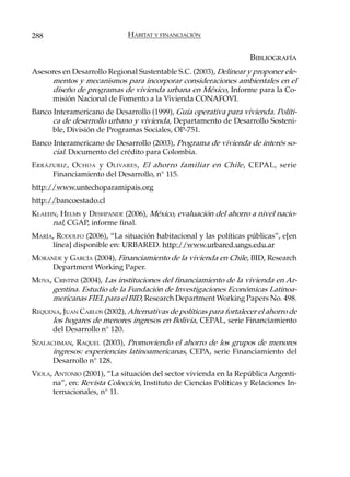 288                           HÁBITAT Y FINANCIACIÓN


                                                                    BIBLIOGRAFÍA
Asesores en Desarrollo Regional Sustentable S.C. (2003), Delinear y proponer ele-
      mentos y mecanismos para incorporar consideraciones ambientales en el
      diseño de programas de vivienda urbana en México, Informe para la Co-
      misión Nacional de Fomento a la Vivienda CONAFOVI.
Banco Interamericano de Desarrollo (1999), Guía operativa para vivienda. Políti-
      ca de desarrollo urbano y vivienda, Departamento de Desarrollo Sosteni-
      ble, División de Programas Sociales, OP-751.
Banco Interamericano de Desarrollo (2003), Programa de vivienda de interés so-
      cial. Documento del crédito para Colombia.
E RRÁZURIZ , O CHOA y O LIVARES , El ahorro familiar en Chile, CEPAL, serie
      Financiamiento del Desarrollo, n° 115.
http://www.untechoparamipais.org
http://bancoestado.cl
KLAEHN, HELMS y DESHPANDE (2006), México, evaluación del ahorro a nivel nacio-
     nal, CGAP, informe final.
MARÍA, RODOLFO (2006), “La situación habitacional y las políticas públicas”, e[en
     línea] disponible en: URBARED. http://www.urbared.ungs.edu.ar
MORANDE y GARCÍA (2004), Financiamiento de la vivienda en Chile, BID, Research
     Department Working Paper.
MOYA, CRISTINI (2004), Las instituciones del financiamiento de la vivienda en Ar-
     gentina. Estudio de la Fundación de Investigaciones Económicas Latinoa-
     mericanas FIEL para el BID, Research Department Working Papers No. 498.
REQUENA, JUAN CARLOS (2002), Alternativas de políticas para fortalecer el ahorro de
     los hogares de menores ingresos en Bolivia, CEPAL, serie Financiamiento
     del Desarrollo n° 120.
SZALACHMAN, RAQUEL (2003), Promoviendo el ahorro de los grupos de menores
      ingresos: experiencias latinoamericanas, CEPA, serie Financiamiento del
      Desarrollo n° 128.
VIOLA, ANTONIO (2001), “La situación del sector vivienda en la República Argenti-
      na”, en: Revista Colección, Instituto de Ciencias Políticas y Relaciones In-
      ternacionales, n° 11.
 