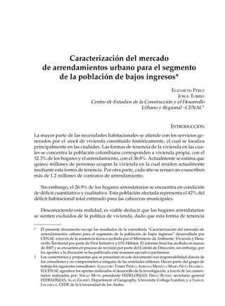 Caracterización del mercado
    de arrendamientos urbano para el segmento
         de la población de bajos ingresos*
                                                                       ELIZABETH PÉREZ
                                                                          JORGE TORRES
                                  Centro de Estudios de la Construcción y el Desarrollo
                                                         Urbano y Regional –CENAC1


                                                                                    INTRODUCCIÓN
La mayor parte de las necesidades habitacionales se atiende con los servicios ge-
nerados por el stock de vivienda constituido históricamente, el cual se localiza
principalmente en las ciudades. Las formas de tenencia de la vivienda en las cua-
les se concentra la población colombiana corresponden a vivienda propia, con el
52.3% de los hogares y el arrendamiento, con el 36.8%. Actualmente se estima que
quince millones de personas ocupan la vivienda en la cual residen actualmente
mediante esta forma de tenencia. Por otra parte, cada año se renuevan o suscriben
más de 1.2 millones de contratos de arrendamiento.

   Sin embargo, el 26.9% de los hogares arrendatarios se encuentra en condición
de déficit cuantitativo y cualitativo. Esta población afectada representa el 42% del
déficit habitacional total estimado para las cabeceras municipales.

    Desconociendo esta realidad, es viable deducir que los hogares arrendatarios
se sienten excluidos de la política de vivienda, dado que esta forma de tenencia

*   El presente documento recoge los resultados de la consultoría “Caracterización del mercado de
    arrendamientos urbano para el segmento de la población de bajos ingresos” desarrollada por
    CENAC a través de la asistencia técnica recibida por el Ministerio de Ambiente, Vivienda y Desa-
    rrollo Territorial por parte de First Initiative y UN-Hábitat. El informe final fue recibido en marzo
    de 2007 y se encuentra en proceso de revisión por parte del Comité de Dirección; sin embargo, por
    los aportes a la discusión se ha publicado este resumen ejecutivo preliminar.
1   Los comentarios y propuestas que se presentan en este documento son responsabilidad directa de
    los consultores y no comprometen a ninguna de las entidades editoras. Hacen parte del grupo de
    trabajo los siguientes consultores: ALEJANDRO TORRES PERICO, ADRIANA MEDINA Y MARÍA NIVIA FIGUEROA.
    El CENAC agradece los aportes realizados al desarrollo de la investigación, a través de los comen-
    tarios realizados por: SERGIO MUTIS presidente FEDELONJAS; DIEGO BOTERO secretario general
    FEDELONJAS; ALAN GILBERT, Department of Geography. University College London; y a SAMUEL
    JARAMILLO, CEDE de la Universidad de los Andes.
 