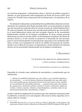 292                                 HÁBITAT Y FINANCIACIÓN

no concierne programas e instrumentos claros y directos de política sectorial y,
además, en gran proporción están marginados de hecho del acceso al SFV para
compra de vivienda como consecuencia de las limitaciones y la naturaleza de su
ingreso.

   No obstante la dimensión y profundidad de la problemática inherente al arren-
damiento, los resultados del estudio permiten hacer un reconocimiento al aporte
que este mercado ha realizado sobre los niveles actuales de calidad habitacional y
de vida en Colombia. De manera muy sencilla puede plantearse que sin esta ofer-
ta el stock habitacional estaría aún más rezagado respecto de las necesidades
habitacionales actuales de los hogares colombianos. Es decir, aunque presenta
limitaciones severas en nuestro medio, el arrendamiento constituye una forma de
tenencia efectiva y el reto consiste en promover el desarrollo de este mercado,
para lo cual el estudio plantea recomendaciones apoyadas en los resultados obte-
nidos, acordes con el propósito de realizar un análisis del mercado de arrenda-
mientos con el objeto de reconocer su importancia y potencialidad en la atención
efectiva de las necesidades habitacionales de los hogares colombianos.


                                                                              1. DIAGNÓSTICO

                                      1.1. CONTEXTO DEL MERCADO DE ARRENDAMIENTOS
                                                        A NIVEL NACIONAL E INTERNACIONAL


                                         1.1.1. LA TRASCENDENCIA CULTURAL DE LA PROPIEDAD

Entendida la vivienda como satisfactor de necesidades, y considerando que los
satisfactores,

    “... definen la modalidad dominante que una cultura o una sociedad imprimen a
    las necesidades, ... no son los bienes económicos disponibles sino que están referi-
    dos a todo aquello que por representar formas de ser, tener, hacer y estar, contribu-
    ye a la realización de necesidades humanas, ..... pueden incluir, entre otras, formas
    de organización, estructuras políticas, prácticas sociales, condiciones subjetivas,
    valores y normas, espacios, contextos, comportamientos y actitudes, todas en una
    tensión permanente entre consolidación y cambio”2,

resulta evidente la magnitud de la incidencia que este satisfactor representa sobre
la población, escenario en el cual adquiere relevancia la forma específica de te-
nencia sobre la vivienda.

2   MAX-NEEF MANFRED, ELIZALDE ANTONIO, HOPENHAYN MARTÍN, Desarrollo a escala humana. Una
    opción para el futuro, Centro de Alternativas de Desarrollo, CEPAUR, Santiago de Chile, pág. 35.
 