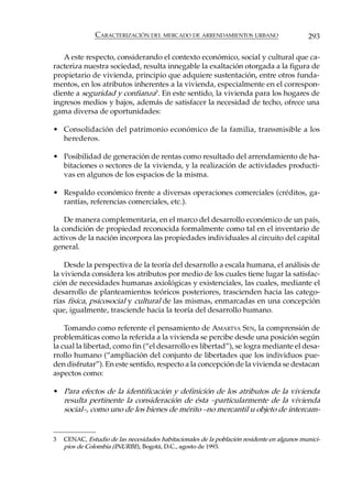 CARACTERIZACIÓN DEL MERCADO DE ARRENDAMIENTOS URBANO                         293

   A este respecto, considerando el contexto económico, social y cultural que ca-
racteriza nuestra sociedad, resulta innegable la exaltación otorgada a la figura de
propietario de vivienda, principio que adquiere sustentación, entre otros funda-
mentos, en los atributos inherentes a la vivienda, especialmente en el correspon-
diente a seguridad y confianza3. En este sentido, la vivienda para los hogares de
ingresos medios y bajos, además de satisfacer la necesidad de techo, ofrece una
gama diversa de oportunidades:

• Consolidación del patrimonio económico de la familia, transmisible a los
  herederos.

• Posibilidad de generación de rentas como resultado del arrendamiento de ha-
  bitaciones o sectores de la vivienda, y la realización de actividades producti-
  vas en algunos de los espacios de la misma.

• Respaldo económico frente a diversas operaciones comerciales (créditos, ga-
  rantías, referencias comerciales, etc.).

    De manera complementaria, en el marco del desarrollo económico de un país,
la condición de propiedad reconocida formalmente como tal en el inventario de
activos de la nación incorpora las propiedades individuales al circuito del capital
general.

    Desde la perspectiva de la teoría del desarrollo a escala humana, el análisis de
la vivienda considera los atributos por medio de los cuales tiene lugar la satisfac-
ción de necesidades humanas axiológicas y existenciales, las cuales, mediante el
desarrollo de planteamientos teóricos posteriores, trascienden hacia las catego-
rías física, psicosocial y cultural de las mismas, enmarcadas en una concepción
que, igualmente, trasciende hacia la teoría del desarrollo humano.

    Tomando como referente el pensamiento de AMARTYA SEN, la comprensión de
problemáticas como la referida a la vivienda se percibe desde una posición según
la cual la libertad, como fin (“el desarrollo es libertad”), se logra mediante el desa-
rrollo humano (“ampliación del conjunto de libertades que los individuos pue-
den disfrutar”). En este sentido, respecto a la concepción de la vivienda se destacan
aspectos como:

• Para efectos de la identificación y definición de los atributos de la vivienda
  resulta pertinente la consideración de ésta –particularmente de la vivienda
  social–, como uno de los bienes de mérito –no mercantil u objeto de intercam-


3   CENAC, Estudio de las necesidades habitacionales de la población residente en algunos munici-
    pios de Colombia (INURBE), Bogotá, D.C., agosto de 1993.
 