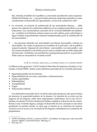 294                             HÁBITAT Y FINANCIACIÓN

    bio, referida al ámbito de lo público y convenida socialmente como responsa-
    bilidad del Estado, etc.–, cuya privación afecta las dotaciones iniciales y conse-
    cuentemente el desarrollo de capacidades y el nivel de calidad de vida4 .

• La vivienda, en materia de satisfacción de las necesidades básicas, … debe
  poseer un conjunto de condiciones objetivas en su configuración física y en sus
  dotaciones. Las características concretas de la vivienda habitable son dinámi-
  cas –cambian en la historia, toman cuerpo en cada cultura, para cada tiempo y
  lugar señalan requerimientos mínimos indispensables para la satisfacción de
  las necesidades–.

• … las personas atienden sus necesidades con bienes mercantiles y bienes no
  mercantiles, los cuales se generan en el ámbito de lo privado y de lo público,
  respectivamente. Algunos de estos bienes –mercantiles y no mercantiles– son
  de carácter meritorio o de mérito, por lo cual su satisfacción no debe depender
  del mercado. Al Estado y la sociedad les corresponde garantizar su provisión.
  Entre estos se encuentra la vivienda social5.


                  1.1.2. LA VIVIENDA ADECUADA, LA VIVIENDA DIGNA Y LA VIVIENDA PROPIA
La Observación general n° 4 del Comité de Derechos Económicos, Sociales y Cul-
turales, Comité DESC, define como atributos esenciales de la vivienda adecuada:

•   Seguridad jurídica de la tenencia.
•   Disponibilidad de servicios, materiales e infraestructura.
•   Gastos soportables.
•   Habitabilidad.
•   Asequibilidad.
•   Lugar.
•   Adecuación cultural.

   Los elementos esenciales de la vivienda adecuada destacan, más que la forma
de tenencia, la seguridad jurídica de la misma y la relación de su costo con los
ingresos de los hogares, entre otras importantes condiciones. En el caso de Co-
lombia, el artículo 51 de la Constitución Política establece el derecho de los colom-
bianos a una vivienda digna y, aunque el desarrollo de este concepto es una tarea
pendiente en nuestro medio, es claro que el mismo no se relaciona de manera
exclusiva con el acceso a la vivienda de los hogares colombianos en condición de
propietarios.


4   UNDP, UN-Hábitat, CENAC, Cuadernos PNUD – UN-Hábitat. Investigaciones sobre desarrollo
    humano. Hábitat y desarrollo humano. 2004, pág. 51.
5   Ibid. pág. 107.
 
