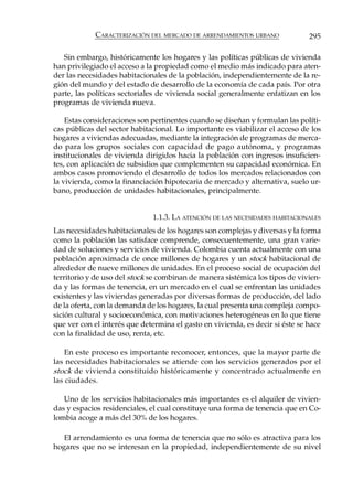 CARACTERIZACIÓN DEL MERCADO DE ARRENDAMIENTOS URBANO              295

   Sin embargo, históricamente los hogares y las políticas públicas de vivienda
han privilegiado el acceso a la propiedad como el medio más indicado para aten-
der las necesidades habitacionales de la población, independientemente de la re-
gión del mundo y del estado de desarrollo de la economía de cada país. Por otra
parte, las políticas sectoriales de vivienda social generalmente enfatizan en los
programas de vivienda nueva.

    Estas consideraciones son pertinentes cuando se diseñan y formulan las políti-
cas públicas del sector habitacional. Lo importante es viabilizar el acceso de los
hogares a viviendas adecuadas, mediante la integración de programas de merca-
do para los grupos sociales con capacidad de pago autónoma, y programas
institucionales de vivienda dirigidos hacia la población con ingresos insuficien-
tes, con aplicación de subsidios que complementen su capacidad económica. En
ambos casos promoviendo el desarrollo de todos los mercados relacionados con
la vivienda, como la financiación hipotecaria de mercado y alternativa, suelo ur-
bano, producción de unidades habitacionales, principalmente.


                              1.1.3. LA ATENCIÓN DE LAS NECESIDADES HABITACIONALES
Las necesidades habitacionales de los hogares son complejas y diversas y la forma
como la población las satisface comprende, consecuentemente, una gran varie-
dad de soluciones y servicios de vivienda. Colombia cuenta actualmente con una
población aproximada de once millones de hogares y un stock habitacional de
alrededor de nueve millones de unidades. En el proceso social de ocupación del
territorio y de uso del stock se combinan de manera sistémica los tipos de vivien-
da y las formas de tenencia, en un mercado en el cual se enfrentan las unidades
existentes y las viviendas generadas por diversas formas de producción, del lado
de la oferta, con la demanda de los hogares, la cual presenta una compleja compo-
sición cultural y socioeconómica, con motivaciones heterogéneas en lo que tiene
que ver con el interés que determina el gasto en vivienda, es decir si éste se hace
con la finalidad de uso, renta, etc.

    En este proceso es importante reconocer, entonces, que la mayor parte de
las necesidades habitacionales se atiende con los servicios generados por el
stock de vivienda constituido históricamente y concentrado actualmente en
las ciudades.

   Uno de los servicios habitacionales más importantes es el alquiler de vivien-
das y espacios residenciales, el cual constituye una forma de tenencia que en Co-
lombia acoge a más del 30% de los hogares.

   El arrendamiento es una forma de tenencia que no sólo es atractiva para los
hogares que no se interesan en la propiedad, independientemente de su nivel
 