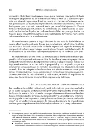 296                                  HÁBITAT Y FINANCIACIÓN

económico. El stock arrendado genera rentas que se canalizan principalmente hacia
los hogares propietarios de los estratos bajos y medio bajos de la población y per-
mite una alternativa para aquellos de su mismo nivel socioeconómico que no tie-
nen posibilidades de acumulación para la cuota inicial de una vivienda nueva, o
los ingresos para responder con suficiencia por un crédito hipotecario. Es una
forma de tenencia que en Colombia ha conformado una barrera contra los desa-
rrollo habitacionales ilegales, los cuales en la actualidad son protagonizados por
hogares que se encuentran marginados tanto del mercado de vivienda nueva como
del acceso al mercado de arrendamientos.

    El arrendamiento permite al hogar disponer de una serie de flexibilidades en
cuanto a la demanda cambiante de área que caracteriza su ciclo de vida. También,
con relación a la localización de la vivienda respecto del lugar del trabajo y el
equipamiento urbano requerido por sus miembros. Es decir, facilita la atención de
las necesidades de movilidad del hogar en el interior de las ciudades y del país.

    El arrendamiento es una forma de tenencia que se manifiesta en mayor pro-
porción en los hogares de estratos medios. En los altos y bajos esta proporción es
comparativamente menor. En el primero de estos dos grupos sociales porque sus
ingresos determinan un acceso fácil a la propiedad, y en el segundo porque sus
condiciones socioeconómicas no permiten materializar esta alternativa, ni pagar
arriendo. Para los más pobres las alternativas más viables se concentran en gene-
rar sus propias viviendas vía su autogestión en zonas de ocupación ilegal, en con-
diciones precarias de calidad urbana y habitacional, o acudir al inquilinato en
zonas que frecuentemente se encuentran en proceso de deterioro.


                           1.1.4. LA CALIDAD HABITACIONAL DE LOS HOGARES ARRENDATARIOS
Los estudios sobre calidad habitacional y déficit de vivienda presentan resultados
en los cuales se registra evidencia que los problemas de precariedad afectan todas
las formas de tenencia de la vivienda, con especial concentración en aquellas clasi-
ficadas como usufructo e invasión, el arrendamiento y la vivienda propia completa-
mente pagada, la cual es generada principalmente mediante procesos de producción
social6. La vivienda propia en proceso de pago, en buena parte de origen formal,
también presenta problemas de calidad en los atributos de la casa y del entorno.



6   El concepto de producción social considerado en este documento concierne la definición que al
    respecto señala el trabajo: Taller de análisis y discusión. Metodología para dimensionar la produc-
    ción social de hábitat en América Latina. FEDEVIVIENDA – CENAC. Bogotá, abril de 2004. De
    acuerdo con los planteamientos señalados en esta materia se tiene que la producción social de
    vivienda y hábitat:
    • Representa procesos mediante los cuales los hogares en condición de déficit de vivienda o,
        simplemente, demandantes efectivos de menores ingresos, afrontan de manera directa y con
 