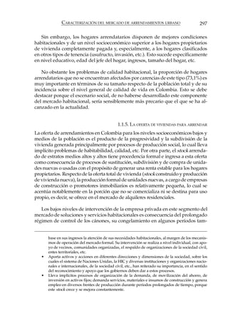 CARACTERIZACIÓN DEL MERCADO DE ARRENDAMIENTOS URBANO                               297

   Sin embargo, los hogares arrendatarios disponen de mejores condiciones
habitacionales y de un nivel socioeconómico superior a los hogares propietarios
de vivienda completamente pagada y, especialmente, a los hogares clasificados
en otros tipos de tenencia (usufructo, invasión, etc.). Esto sucede específicamente
en nivel educativo, edad del jefe del hogar, ingresos, tamaño del hogar, etc.

   No obstante los problemas de calidad habitacional, la proporción de hogares
arrendatarios que no se encuentran afectados por carencias de este tipo (73,1%) es
muy importante en términos de su tamaño respecto de la población total y de su
incidencia sobre el nivel general de calidad de vida en Colombia. Esto se debe
destacar porque el escenario social, de no haberse desarrollado este componente
del mercado habitacional, sería sensiblemente más precario que el que se ha al-
canzado en la actualidad.


                                                1.1.5. LA OFERTA DE VIVIENDAS PARA ARRENDAR
La oferta de arrendamientos en Colombia para los niveles socioeconómicos bajos y
medios de la población es el producto de la progresividad y la subdivisión de la
vivienda generada principalmente por procesos de producción social, lo cual lleva
implícito problemas de habitabilidad, calidad, etc. Por otra parte, el stock arrenda-
do de estratos medios altos y altos tiene procedencia formal e ingresa a esta oferta
como consecuencia de procesos de sustitución, subdivisión y de compra de unida-
des nuevas o usadas con el propósito de generar una renta estable para los hogares
propietarios. Respecto de la oferta total de vivienda (stock construido y producción
de vivienda nueva), la producción formal de unidades nuevas, a cargo de empresas
de construcción o promotores inmobiliarios es relativamente pequeña, lo cual se
acentúa notablemente en la porción que no se comercializa ni se destina para uso
propio, es decir, se ofrece en el mercado de alquileres residenciales.

   Los bajos niveles de intervención de la empresa privada en este segmento del
mercado de soluciones y servicios habitacionales es consecuencia del prolongado
régimen de control de los cánones, su congelamiento en algunos períodos tam-


       base en sus ingresos la atención de sus necesidades habitacionales, al margen de los mecanis-
       mos de operación del mercado formal. Su intervención se realiza a nivel individual, con apo-
       yo de vecinos, comunidades organizadas, el respaldo de organizaciones de la sociedad civil,
       entes territoriales, etc.
   •   Aporta activos y acciones en diferentes direcciones y dimensiones de la sociedad, sobre los
       cuales el sistema de Naciones Unidas, la HIC y diversas instituciones y organizaciones nacio-
       nales e internacionales, de la sociedad civil, etc., han reiterado su importancia, en el sentido
       del reconocimiento y apoyo que los gobiernos deben dar a estos procesos.
   •   Lleva implícitos procesos de organización de la demanda, de movilización del ahorro, de
       inversión en activos fijos; demanda servicios, materiales e insumos de construcción y genera
       empleo en diversos frentes de producción durante períodos prolongados de tiempo, porque
       este stock crece y se mejora constantemente.
 