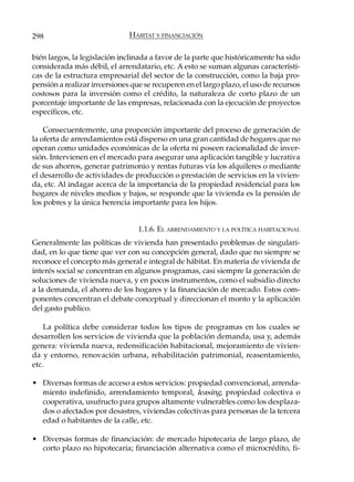 298                           HÁBITAT Y FINANCIACIÓN

bién largos, la legislación inclinada a favor de la parte que históricamente ha sido
considerada más débil, el arrendatario, etc. A esto se suman algunas característi-
cas de la estructura empresarial del sector de la construcción, como la baja pro-
pensión a realizar inversiones que se recuperen en el largo plazo, el uso de recursos
costosos para la inversión como el crédito, la naturaleza de corto plazo de un
porcentaje importante de las empresas, relacionada con la ejecución de proyectos
específicos, etc.

    Consecuentemente, una proporción importante del proceso de generación de
la oferta de arrendamientos está disperso en una gran cantidad de hogares que no
operan como unidades económicas de la oferta ni poseen racionalidad de inver-
sión. Intervienen en el mercado para asegurar una aplicación tangible y lucrativa
de sus ahorros, generar patrimonio y rentas futuras vía los alquileres o mediante
el desarrollo de actividades de producción o prestación de servicios en la vivien-
da, etc. Al indagar acerca de la importancia de la propiedad residencial para los
hogares de niveles medios y bajos, se responde que la vivienda es la pensión de
los pobres y la única herencia importante para los hijos.


                                 1.1.6. EL ARRENDAMIENTO Y LA POLÍTICA HABITACIONAL
Generalmente las políticas de vivienda han presentado problemas de singulari-
dad, en lo que tiene que ver con su concepción general, dado que no siempre se
reconoce el concepto más general e integral de hábitat. En materia de vivienda de
interés social se concentran en algunos programas, casi siempre la generación de
soluciones de vivienda nueva, y en pocos instrumentos, como el subsidio directo
a la demanda, el ahorro de los hogares y la financiación de mercado. Estos com-
ponentes concentran el debate conceptual y direccionan el monto y la aplicación
del gasto publico.

    La política debe considerar todos los tipos de programas en los cuales se
desarrollen los servicios de vivienda que la población demanda, usa y, además
genera: vivienda nueva, redensificación habitacional, mejoramiento de vivien-
da y entorno, renovación urbana, rehabilitación patrimonial, reasentamiento,
etc.

• Diversas formas de acceso a estos servicios: propiedad convencional, arrenda-
  miento indefinido, arrendamiento temporal, leasing, propiedad colectiva o
  cooperativa, usufructo para grupos altamente vulnerables como los desplaza-
  dos o afectados por desastres, viviendas colectivas para personas de la tercera
  edad o habitantes de la calle, etc.

• Diversas formas de financiación: de mercado hipotecaria de largo plazo, de
  corto plazo no hipotecaria; financiación alternativa como el microcrédito, fi-
 