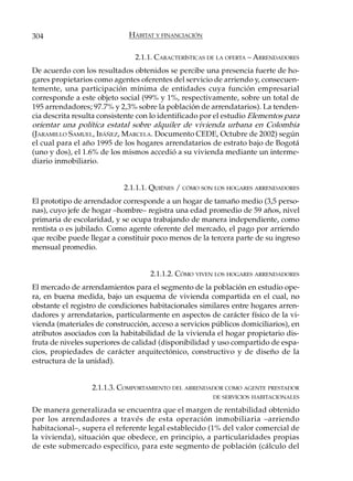 304                          HÁBITAT Y FINANCIACIÓN

                               2.1.1. CARACTERÍSTICAS DE LA OFERTA – ARRENDADORES
De acuerdo con los resultados obtenidos se percibe una presencia fuerte de ho-
gares propietarios como agentes oferentes del servicio de arriendo y, consecuen-
temente, una participación mínima de entidades cuya función empresarial
corresponde a este objeto social (99% y 1%, respectivamente, sobre un total de
195 arrendadores; 97.7% y 2,3% sobre la población de arrendatarios). La tenden-
cia descrita resulta consistente con lo identificado por el estudio Elementos para
orientar una política estatal sobre alquiler de vivienda urbana en Colombia
(JARAMILLO SAMUEL, IBÁÑEZ, MARCELA. Documento CEDE, Octubre de 2002) según
el cual para el año 1995 de los hogares arrendatarios de estrato bajo de Bogotá
(uno y dos), el 1.6% de los mismos accedió a su vivienda mediante un interme-
diario inmobiliario.


                            2.1.1.1. QUIÉNES / CÓMO SON LOS HOGARES ARRENDADORES
El prototipo de arrendador corresponde a un hogar de tamaño medio (3,5 perso-
nas), cuyo jefe de hogar –hombre– registra una edad promedio de 59 años, nivel
primaria de escolaridad, y se ocupa trabajando de manera independiente, como
rentista o es jubilado. Como agente oferente del mercado, el pago por arriendo
que recibe puede llegar a constituir poco menos de la tercera parte de su ingreso
mensual promedio.


                                    2.1.1.2. CÓMO VIVEN LOS HOGARES ARRENDADORES
El mercado de arrendamientos para el segmento de la población en estudio ope-
ra, en buena medida, bajo un esquema de vivienda compartida en el cual, no
obstante el registro de condiciones habitacionales similares entre hogares arren-
dadores y arrendatarios, particularmente en aspectos de carácter físico de la vi-
vienda (materiales de construcción, acceso a servicios públicos domiciliarios), en
atributos asociados con la habitabilidad de la vivienda el hogar propietario dis-
fruta de niveles superiores de calidad (disponibilidad y uso compartido de espa-
cios, propiedades de carácter arquitectónico, constructivo y de diseño de la
estructura de la unidad).


                  2.1.1.3. COMPORTAMIENTO DEL ARRENDADOR COMO AGENTE PRESTADOR
                                                       DE SERVICIOS HABITACIONALES

De manera generalizada se encuentra que el margen de rentabilidad obtenido
por los arrendadores a través de esta operación inmobiliaria –arriendo
habitacional–, supera el referente legal establecido (1% del valor comercial de
la vivienda), situación que obedece, en principio, a particularidades propias
de este submercado específico, para este segmento de población (cálculo del
 