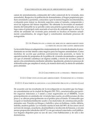 CARACTERIZACIÓN DEL MERCADO DE ARRENDAMIENTOS URBANO                 305

canon de arrendamiento, estimación del valor comercial de la vivienda, área
arrendada). Respecto a la población de demandantes, el hogar propietario pre-
fiere arrendarle a parientes, conocidos o por lo menos hogares recomendados,
evaluando para tomar su decisión aspectos como el tamaño, composición y
nivel de ingresos del futuro inquilino. No obstante la inversión en manteni-
miento del inmueble no se percibe como una práctica generalizada, sí se cata-
loga como el principal costo asociado al servicio de arriendo que se ofrece. La
oferta de unidades de vivienda para arriendo se localiza en barrios actual-
mente consolidados, de origen legal y constituidos mediante procesos de
autogestión.


             2.1.1.4. PERSPECTIVA DE LA OFERTA DEL MERCADO DE ARRENDAMIENTO DESDE
                                      LA VISIÓN DEL HOGAR COMO AGENTE ARRENDADOR

La inversión futura en adquisición o mejoramiento de vivienda destinada al arren-
damiento no reviste interés como negocio para los hogares arrendadores. Como
medidas de acción que podrían contrarrestar esta posición, se tiene la
operativización de programas de la política de vivienda encaminados a garanti-
zar que el arriendo constituya un ingreso estable, a través de acciones como el
apoyo a los arrendatarios mediante subsidios. Igualmente, promover procesos de
redensificación que amplíen el stock y, de manera derivada, la oferta de unidades
para arrendar.


                             2.1.2. CARACTERÍSTICAS DE LA DEMANDA - ARRENDATARIOS

       2.1.2.1. CÓMO VIVEN LOS HOGARES ARRENDATARIOS - CONDICIONES DE LA VIVIENDA

 2.1.2.1.1. CARACTERÍSTICAS ASOCIADAS A LAS CONDICIONES FÍSICAS DE LA VIVIENDA (CASA)

De acuerdo con los resultados de la investigación se encontró que los hoga-
res arrendatarios en la ciudad de Bogotá (501 701), caracterizados por perci-
bir ingresos inferiores a 3 smml y estar registrados en el SISBEN, viven
principalmente en unidades de vivienda tipo cuarto, en edificaciones de dos
pisos y se ubican principalmente en el primer piso al fondo. El inmueble que
ocupan es fundamentalmente usado y los materiales de construcción predo-
minantes son: Paredes en bloque y ladrillo y piso en baldosa, vinilo, tableta,
ladrillo, madera pulida. La vivienda cuenta en más del 98% de los casos con el
servicio de energía, acueducto, alcantarillado y recolección de basuras, y en una
menor proporción (alrededor del 67%) con gas natural conectado a red pública.
Los hogares disponen para su uso de una a tres habitaciones y de uno a dos
dormitorios.
 