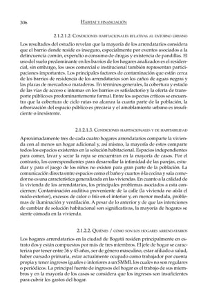 306                            HÁBITAT Y FINANCIACIÓN

                 2.1.2.1.2. CONDICIONES HABITACIONALES RELATIVAS AL ENTORNO URBANO
Los resultados del estudio revelan que la mayoría de los arrendatarios considera
que el barrio donde reside es inseguro, especialmente por eventos asociados a la
delincuencia común, expendio o consumo de drogas y existencia de pandillas. El
uso del suelo predominante en los barrios de los hogares analizados es el residen-
cial, sin embargo, los usos comercial e institucional también representan partici-
paciones importantes. Los principales factores de contaminación que están cerca
de los barrios de residencia de los arrendatarios son los caños de aguas negras y
las plazas de mercados o mataderos. En términos generales, la cobertura y estado
de las vías de acceso e internas en los barrios es satisfactorio y la oferta de trans-
porte público es predominantemente formal. Entre los aspectos críticos se encuen-
tra que la cobertura de ciclo rutas no alcanza la cuarta parte de la población, la
arborización del espacio público es precaria y el amoblamiento urbano es insufi-
ciente o inexistente.


                            2.1.2.1.3. CONDICIONES HABITACIONALES Y DE HABITABILIDAD
Aproximadamente tres de cada cuatro hogares arrendatarios comparte la vivien-
da con al menos un hogar adicional y, así mismo, la mayoría de estos comparte
todos los espacios existentes en la solución habitacional. Espacios independientes
para comer, lavar y secar la ropa se encuentran en la mayoría de casos. Por el
contrario, los correspondientes para desarrollar la intimidad de las parejas, estu-
diar y para el juego de los niños no existen para gran parte de la población. La
comunicación directa entre espacios como el baño y cuartos ó la cocina y sala come-
dor no es una característica generalizada en las viviendas. En cuanto a la calidad de
la vivienda de los arrendatarios, los principales problemas asociados a esta con-
ciernen: Contaminación auditiva proveniente de la calle (la vivienda no aísla el
ruido exterior), excesos de calor o frío en el interior y, en menor medida, proble-
mas de iluminación y ventilación. A pesar de lo anterior y de que las intenciones
de cambiar de solución habitacional son significativas, la mayoría de hogares se
siente cómoda en la vivienda.


                             2.1.2.2. QUIÉNES / CÓMO SON LOS HOGARES ARRENDATARIOS
Los hogares arrendatarios en la ciudad de Bogotá residen principalmente en es-
trato dos y están compuestos por más de tres miembros. El jefe de hogar se carac-
teriza por tener entre 36 y 45 años, ser de género masculino, estar afiliado a salud,
haber cursado primaria, estar actualmente ocupado como trabajador por cuenta
propia y tener ingresos iguales o inferiores a un SMML los cuales no son regulares
o periódicos. La principal fuente de ingresos del hogar es el trabajo de sus miem-
bros y en la mayoría de los casos se considera que los ingresos son insuficientes
para cubrir los gastos del hogar.
 