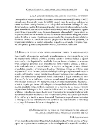 CARACTERIZACIÓN DEL MERCADO DE ARRENDAMIENTOS URBANO                307

                 2.1.2.3. CONDICIONES PROPIAS DEL ARRIENDO COMO FORMA DE TENENCIA
La mayoría de hogares arrendatarios destina mensualmente entre $50.000 y $150.000
para el pago de arriendo y más de $60.000 para el pago de servicios públicos, los
cuales se cubren principalmente con el trabajo de los miembros del hogar. El pago
del arriendo se efectúa de forma anticipada y directamente al propietario. Los ho-
gares arrendatarios se encuentran al día en sus obligaciones de alojamiento y gene-
ralmente no se presentan casos de mora. En cuanto a la condición en que viven los
hogares se tiene que los arrendatarios se sienten conformes frente a hogares propie-
tarios, debido a la buena relación con su arrendador. No obstante, los arrendatarios
desearían cambiar su condición actual a propietarios. En términos generales, los
hogares arrendatarios se sienten satisfechos respecto a la vivienda, el hogar u hoga-
res con quien o quienes comparten la vivienda, los vecinos y el barrio.


2.2. FORMAS DE INTERRELACIÓN ENTRE LA DEMANDA Y OFERTA DE ARRENDAMIENTOS
Con relación a los aspectos legales del arrendamiento, se observa que la mayoría
de hogares tiene contrato (verbal o escrito), siendo el contrato verbal la opción
más común entre la población estudiada. Aunque los arrendadores no acostum-
bran a exigirles garantías a los arrendatarios para ocupar la unidad, la más co-
mún es el codeudor o coarrendatario. La mayoría de hogares no sabe cómo el
arrendador calcula el arriendo que le cobra, y tampoco conoce los criterios para
reajustarlo. El nivel de conocimiento de la legislación que reglamenta el arrenda-
miento en Colombia es muy bajo tanto en los arrendatarios como en los arrenda-
dores. Las restricciones impuestas por el arrendador al hogar arrendatario en el
desempeño de las actividades cotidianas y en el uso de los servicios públicos se
presentan en menos del 10% de la población. Con relación al mercado de arrenda-
mientos, la principal fuente utilizada para la búsqueda de vivienda es vía la infor-
mación aportada por parientes y/o amigos. En la mayoría de los casos, el tiempo
empleado en la búsqueda de la solución habitacional es corto (hasta 1 mes) y las
unidades visitadas son pocas (hasta tres). El aspecto más importante al momento
de tomar la decisión de arrendar una vivienda es el precio de alquiler por encima
de la calidad y la localización de la unidad. Finalmente, según los arrendatarios,
la principal causa de terminación de los contratos de arrendamiento la constituye
el no pago del canon o de los servicios públicos.


                 2.3. OBSERVACIONES EN TORNO AL COMPORTAMIENTO DEL MERCADO
                        DE ARRENDAMIENTOS EN LAS PRINCIPALES CIUDADES DEL PAÍS

                                                               2.3.1. ARRENDATARIOS
En las ciudades estudiadas (Medellín, Cali, Barranquilla, Pereira, Cúcuta y Pasto)
y para los hogares arrendatarios que conforman la población objeto del estudio, la
 