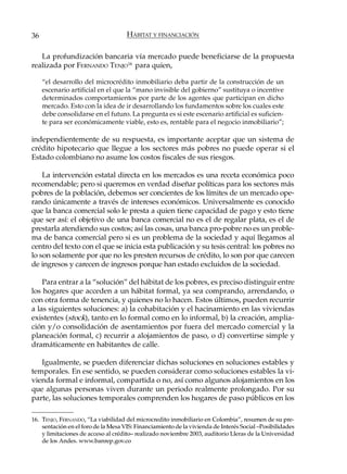 36                                   HÁBITAT Y FINANCIACIÓN

   La profundización bancaria vía mercado puede beneficiarse de la propuesta
realizada por FERNANDO TENJO16 para quien,

     “el desarrollo del microcrédito inmobiliario deba partir de la construcción de un
     escenario artificial en el que la “mano invisible del gobierno” sustituya o incentive
     determinados comportamientos por parte de los agentes que participan en dicho
     mercado. Esto con la idea de ir desarrollando los fundamentos sobre los cuales este
     debe consolidarse en el futuro. La pregunta es si este escenario artificial es suficien-
     te para ser económicamente viable, esto es, rentable para el negocio inmobiliario”;

independientemente de su respuesta, es importante aceptar que un sistema de
crédito hipotecario que llegue a los sectores más pobres no puede operar si el
Estado colombiano no asume los costos fiscales de sus riesgos.

    La intervención estatal directa en los mercados es una receta económica poco
recomendable; pero si queremos en verdad diseñar políticas para los sectores más
pobres de la población, debemos ser concientes de los límites de un mercado ope-
rando únicamente a través de intereses económicos. Universalmente es conocido
que la banca comercial solo le presta a quien tiene capacidad de pago y esto tiene
que ser así: el objetivo de una banca comercial no es el de regalar plata, es el de
prestarla atendiendo sus costos; así las cosas, una banca pro-pobre no es un proble-
ma de banca comercial pero si es un problema de la sociedad y aquí llegamos al
centro del texto con el que se inicia esta publicación y su tesis central: los pobres no
lo son solamente por que no les presten recursos de crédito, lo son por que carecen
de ingresos y carecen de ingresos porque han estado excluidos de la sociedad.

    Para entrar a la “solución” del hábitat de los pobres, es preciso distinguir entre
los hogares que acceden a un hábitat formal, ya sea comprando, arrendando, o
con otra forma de tenencia, y quienes no lo hacen. Estos últimos, pueden recurrir
a las siguientes soluciones: a) la cohabitación y el hacinamiento en las viviendas
existentes (stock), tanto en lo formal como en lo informal, b) la creación, amplia-
ción y/o consolidación de asentamientos por fuera del mercado comercial y la
planeación formal, c) recurrir a alojamientos de paso, o d) convertirse simple y
dramáticamente en habitantes de calle.

   Igualmente, se pueden diferenciar dichas soluciones en soluciones estables y
temporales. En ese sentido, se pueden considerar como soluciones estables la vi-
vienda formal e informal, compartida o no, así como algunos alojamientos en los
que algunas personas viven durante un periodo realmente prolongado. Por su
parte, las soluciones temporales comprenden los hogares de paso públicos en los

16. TENJO, FERNANDO, “La viabilidad del microcredito inmobiliario en Colombia”, resumen de su pre-
    sentación en el foro de la Mesa VIS: Financiamiento de la vivienda de Interés Social –Posibilidades
    y limitaciones de acceso al crédito– realizado noviembre 2003, auditorio Lleras de la Universidad
    de los Andes. www.banrep.gov.co
 