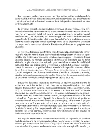 CARACTERIZACIÓN DEL MERCADO DE ARRENDAMIENTOS URBANO               309

    Los hogares arrendatarios muestran una disposición positiva hacia la posibili-
dad de asumir niveles más altos de canon, si ello representa una mejora en las
condiciones habitacionales en términos de área, independencia de servicios, me-
jor localización, etc.

    En términos generales los arrendatarios reconocen algunas ventajas en su con-
dición de tenencia habitacional actual, especialmente las derivadas de la localiza-
ción y el acceso a movilidad y el menor gasto en vivienda en aspectos como el
mantenimiento, los impuestos, etc. Sin embargo, la existencia de una situación
generalizada de insatisfacción relativa con la condición de arrendatario se mani-
fiesta de manera explícita cuando se indaga acerca de las expectativas del hogar
con respecto a la tenencia de vivienda. En este caso, el deseo se ser propietario es
unánime.

    Al respecto, de manera insistente se considera que el pago de arriendo consti-
tuye una pérdida para el hogar, dado que el mismo representa un costo de opor-
tunidad alto debido a que esta suma podría dedicarse a pagar el desarrollo de una
vivienda propia. De manera igualmente importante se considera que no tener
vivienda propia introduce un factor de gran incertidumbre sobre la estabilidad
del hogar, dado que al propietario le reconocen la potestad de disponer sin mayo-
res restricciones de la ocupación del área arrendada, independientemente del tipo
de contrato o acuerdo pactado. Además, de los costos implícitos en la mudanza
como el transporte, cambio de establecimientos educativos, deterioro de muebles,
pérdida de inserción en la economía local (crédito en las tiendas, comercialización
de productos y servicios que el hogar genera y presta, etc.), etc.

    Un aspecto destacado se encontró respecto de las preferencias por la forma de
acceso a la propiedad de la vivienda, pues una de las posibilidades, como es el
proceso de autogestión requerido para lograrlo (compra de lote, autoconstrucción,
etc.), no cuenta actualmente alto nivel de reconocimiento ni se identifica como la
alternativa más viable para los hogares. Si se considera la trayectoria de genera-
ción social del stock habitacional en Colombia, se esperaría una aceptación más
contundente. Aspectos como el precio de la tierra, la complejidad de gestionar
eficientemente el proceso constructivo, la falta de apoyo institucional a progra-
mas asociativos fueron señalados como explicativos de esta actitud.
Complementariamente, la preferencia por el acceso a la propiedad vía el mercado
de vivienda usada y los programas de VIS nueva, generados por instituciones
públicas o el sector privado, concentra una parte importante de los hogares en
varias de las ciudades estudiadas.

   Los hogares arrendatarios se consideran excluidos de la política de vivienda
dada la inexistencia de programas dirigidos a esta forma de tenencia y de instru-
mentos que relativicen el esfuerzo del hogar para cubrir este gasto. Aunque el
tema de subsidios para arrendamiento es actualmente inimaginable para la po-
 
