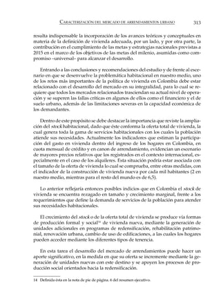 CARACTERIZACIÓN DEL MERCADO DE ARRENDAMIENTOS URBANO             313

resulta indispensable la incorporación de los avances teóricos y conceptuales en
materia de la definición de vivienda adecuada, por un lado, y por otra parte, la
contribución en el cumplimiento de las metas y estrategias nacionales previstas a
2015 en el marco de los objetivos de las metas del milenio, asumidas como com-
promiso –universal– para alcanzar el desarrollo.

    Entrando a las conclusiones y recomendaciones del estudio y de frente al esce-
nario en que se desenvuelve la problemática habitacional en nuestro medio, uno
de los retos más importantes de la política de vivienda en Colombia debe estar
relacionado con el desarrollo del mercado en su integralidad, para lo cual se re-
quiere que todos los mercados relacionados trasciendan su actual nivel de opera-
ción y se superen las fallas críticas en algunos de ellos como el financiero y el de
suelo urbano, además de las limitaciones severas en la capacidad económica de
los demandantes.

    Dentro de este propósito se debe destacar la importancia que reviste la amplia-
ción del stock habitacional, dado que éste conforma la oferta total de vivienda, la
cual genera toda la gama de servicios habitacionales con los cuales la población
atiende sus necesidades. Actualmente los indicadores que estiman la participa-
ción del gasto en vivienda dentro del ingreso de los hogares en Colombia, en
cuota mensual de crédito y en canon de arrendamiento, evidencian un escenario
de mayores precios relativos que los registrados en el contexto internacional, es-
pecialmente en el caso de los alquileres. Esta situación podría estar asociada con
el tamaño de la oferta de vivienda lo cual se comprueba, entre otras medidas, con
el indicador de la construcción de vivienda nueva por cada mil habitantes (2 en
nuestro medio, mientras para el resto del mundo es de 6,5).

   Lo anterior reflejaría entonces posibles indicios que en Colombia el stock de
vivienda se encuentra rezagado en tamaño y crecimiento marginal, frente a los
requerimientos que define la demanda de servicios de la población para atender
sus necesidades habitacionales.

   El crecimiento del stock o de la oferta total de vivienda se produce vía formas
de producción formal y social14 de vivienda nueva, mediante la generación de
unidades adicionales en programas de redensificación, rehabilitación patrimo-
nial, renovación urbana, cambio de uso de edificaciones, a las cuales los hogares
pueden acceder mediante los diferentes tipos de tenencia.

   En esta tarea el desarrollo del mercado de arrendamientos puede hacer un
aporte significativo, en la medida en que su oferta se incremente mediante la ge-
neración de unidades nuevas con este destino y se apoyen los procesos de pro-
ducción social orientados hacia la redensificación.

14 Definida ésta en la nota de pie de página. 6 del resumen ejecutivo.
 