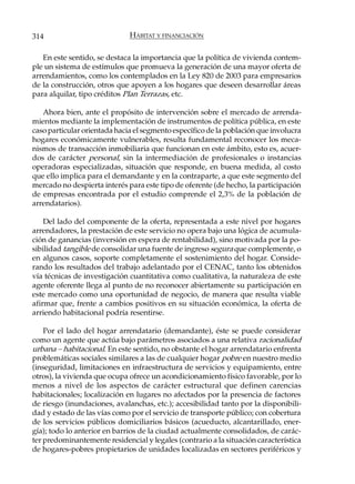 314                           HÁBITAT Y FINANCIACIÓN

   En este sentido, se destaca la importancia que la política de vivienda contem-
ple un sistema de estímulos que promueva la generación de una mayor oferta de
arrendamientos, como los contemplados en la Ley 820 de 2003 para empresarios
de la construcción, otros que apoyen a los hogares que deseen desarrollar áreas
para alquilar, tipo créditos Plan Terrazas, etc.

   Ahora bien, ante el propósito de intervención sobre el mercado de arrenda-
mientos mediante la implementación de instrumentos de política pública, en este
caso particular orientada hacia el segmento específico de la población que involucra
hogares económicamente vulnerables, resulta fundamental reconocer los meca-
nismos de transacción inmobiliaria que funcionan en este ámbito, esto es, acuer-
dos de carácter personal, sin la intermediación de profesionales o instancias
operadoras especializadas, situación que responde, en buena medida, al costo
que ello implica para el demandante y en la contraparte, a que este segmento del
mercado no despierta interés para este tipo de oferente (de hecho, la participación
de empresas encontrada por el estudio comprende el 2,3% de la población de
arrendatarios).

    Del lado del componente de la oferta, representada a este nivel por hogares
arrendadores, la prestación de este servicio no opera bajo una lógica de acumula-
ción de ganancias (inversión en espera de rentabilidad), sino motivada por la po-
sibilidad tangible de consolidar una fuente de ingreso segura que complemente, o
en algunos casos, soporte completamente el sostenimiento del hogar. Conside-
rando los resultados del trabajo adelantado por el CENAC, tanto los obtenidos
vía técnicas de investigación cuantitativa como cualitativa, la naturaleza de este
agente oferente llega al punto de no reconocer abiertamente su participación en
este mercado como una oportunidad de negocio, de manera que resulta viable
afirmar que, frente a cambios positivos en su situación económica, la oferta de
arriendo habitacional podría resentirse.

    Por el lado del hogar arrendatario (demandante), éste se puede considerar
como un agente que actúa bajo parámetros asociados a una relativa racionalidad
urbana – habitacional. En este sentido, no obstante el hogar arrendatario enfrenta
problemáticas sociales similares a las de cualquier hogar pobre en nuestro medio
(inseguridad, limitaciones en infraestructura de servicios y equipamiento, entre
otros), la vivienda que ocupa ofrece un acondicionamiento físico favorable, por lo
menos a nivel de los aspectos de carácter estructural que definen carencias
habitacionales; localización en lugares no afectados por la presencia de factores
de riesgo (inundaciones, avalanchas, etc.); accesibilidad tanto por la disponibili-
dad y estado de las vías como por el servicio de transporte público; con cobertura
de los servicios públicos domiciliarios básicos (acueducto, alcantarillado, ener-
gía); todo lo anterior en barrios de la ciudad actualmente consolidados, de carác-
ter predominantemente residencial y legales (contrario a la situación característica
de hogares-pobres propietarios de unidades localizadas en sectores periféricos y
 