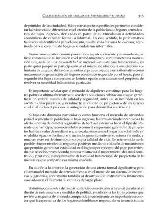 CARACTERIZACIÓN DEL MERCADO DE ARRENDAMIENTOS URBANO                 315

deprimidos de las ciudades). Sobre este aspecto específico es pertinente conside-
rar la existencia de diferencias en el interior de la población de hogares arrendata-
rios de bajos ingresos, derivadas en parte de su vinculación a actividades
económicas de carácter formal o informal. En este sentido, la problemática
habitacional identificada para el conjunto, resulta, en la mayoría de los casos, acen-
tuada para el conjunto de hogares arrendatarios informales.

    Como característica común para ambos agentes, oferente y demandante, se
tiene entonces que su incursión en el arrendamiento no compromete una motiva-
ción originada en una racionalidad de mercado –en este caso habitacional–, en
parte quizá porque su participación en el mismo no obedece a una elección vo-
luntaria de ninguno de los dos: mientras el primero acude a esta alternativa como
mecanismo de generación del ingreso económico requerido por el hogar, para el
segundo ésta llega a convertirse en la única opción a su alcance en el propósito de
resolver su necesidad habitacional particular.

    Es importante señalar que el mercado de alquileres constituye para los hoga-
res pobres la última alternativa de acceder a soluciones habitacionales que garan-
ticen un umbral mínimo de calidad y seguridad, antes de su incursión en los
asentamientos precarios, generalmente en calidad de propietarios de un terreno
en el cual inician el proceso de autogestión para desarrollar su vivienda.

    Si bajo esta dinámica particular es como funciona el mercado de arriendos
para el segmento de población de bajos ingresos, la formulación de incentivos a la
oferta –incluso de carácter legislativo– deberá ser extensiva hacia el tipo de ofe-
rente que participa, reconociéndolo no como el empresario generador de proyec-
tos habitacionales de mediana o gran escala, sino como el hogar que subdivide y/
o habilita espacios destinados al arriendo, generalmente en su misma vivienda, y
muchas veces en detrimento de su propia calidad de vida. En este sentido, sería
posible obtener niveles de respuesta positivos mediante el diseño de mecanismos
que permitan garantizar estabilidad en el ingreso por concepto del pago por arrien-
do que se recibe, promoviendo por esta misma vía el mejoramiento del stock cons-
truido, y por ende el mejoramiento de la calidad habitacional del propietario en la
medida en que comparte esa misma vivienda.

    En adición a lo anterior, la generación de una oferta formal significativa para
el tamaño del mercado de arrendamientos en el marco de un sistema de incenti-
vos y garantías, contribuiría también al desarrollo de instrumentos financieros
asociados con el mercado de capitales de largo plazo.

   Asimismo, como otra de las particularidades esenciales a tener en cuenta en el
diseño de instrumentos y medidas de política, en adición a las implicaciones que
reviste el esquema de vivienda compartida predominante, es importante recono-
cer que la expectativa de los hogares colombianos respecto de su tenencia futura
 