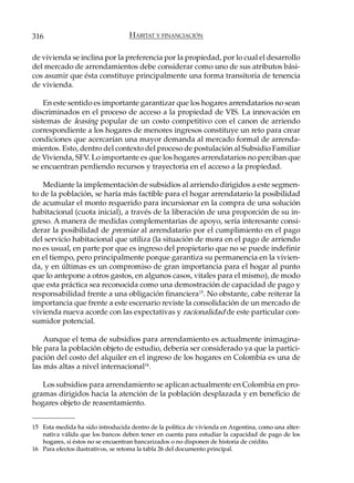 316                                HÁBITAT Y FINANCIACIÓN

de vivienda se inclina por la preferencia por la propiedad, por lo cual el desarrollo
del mercado de arrendamientos debe considerar como uno de sus atributos bási-
cos asumir que ésta constituye principalmente una forma transitoria de tenencia
de vivienda.

    En este sentido es importante garantizar que los hogares arrendatarios no sean
discriminados en el proceso de acceso a la propiedad de VIS. La innovación en
sistemas de leasing popular de un costo competitivo con el canon de arriendo
correspondiente a los hogares de menores ingresos constituye un reto para crear
condiciones que acercarían una mayor demanda al mercado formal de arrenda-
mientos. Esto, dentro del contexto del proceso de postulación al Subsidio Familiar
de Vivienda, SFV. Lo importante es que los hogares arrendatarios no perciban que
se encuentran perdiendo recursos y trayectoria en el acceso a la propiedad.

   Mediante la implementación de subsidios al arriendo dirigidos a este segmen-
to de la población, se haría más factible para el hogar arrendatario la posibilidad
de acumular el monto requerido para incursionar en la compra de una solución
habitacional (cuota inicial), a través de la liberación de una proporción de su in-
greso. A manera de medidas complementarias de apoyo, sería interesante consi-
derar la posibilidad de premiar al arrendatario por el cumplimiento en el pago
del servicio habitacional que utiliza (la situación de mora en el pago de arriendo
no es usual, en parte por que es ingreso del propietario que no se puede indefinir
en el tiempo, pero principalmente porque garantiza su permanencia en la vivien-
da, y en últimas es un compromiso de gran importancia para el hogar al punto
que lo antepone a otros gastos, en algunos casos, vitales para el mismo), de modo
que esta práctica sea reconocida como una demostración de capacidad de pago y
responsabilidad frente a una obligación financiera15. No obstante, cabe reiterar la
importancia que frente a este escenario reviste la consolidación de un mercado de
vivienda nueva acorde con las expectativas y racionalidad de este particular con-
sumidor potencial.

    Aunque el tema de subsidios para arrendamiento es actualmente inimagina-
ble para la población objeto de estudio, debería ser considerado ya que la partici-
pación del costo del alquiler en el ingreso de los hogares en Colombia es una de
las más altas a nivel internacional16.

   Los subsidios para arrendamiento se aplican actualmente en Colombia en pro-
gramas dirigidos hacia la atención de la población desplazada y en beneficio de
hogares objeto de reasentamiento.


15 Esta medida ha sido introducida dentro de la política de vivienda en Argentina, como una alter-
   nativa válida que los bancos deben tener en cuenta para estudiar la capacidad de pago de los
   hogares, si éstos no se encuentran bancarizados o no disponen de historia de crédito.
16 Para efectos ilustrativos, se retoma la tabla 26 del documento principal.
 