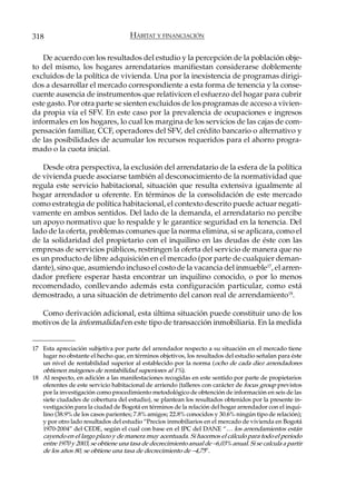 318                                  HÁBITAT Y FINANCIACIÓN

   De acuerdo con los resultados del estudio y la percepción de la población obje-
to del mismo, los hogares arrendatarios manifiestan considerarse doblemente
excluidos de la política de vivienda. Una por la inexistencia de programas dirigi-
dos a desarrollar el mercado correspondiente a esta forma de tenencia y la conse-
cuente ausencia de instrumentos que relativicen el esfuerzo del hogar para cubrir
este gasto. Por otra parte se sienten excluidos de los programas de acceso a vivien-
da propia vía el SFV. En este caso por la prevalencia de ocupaciones e ingresos
informales en los hogares, lo cual los margina de los servicios de las cajas de com-
pensación familiar, CCF, operadores del SFV, del crédito bancario o alternativo y
de las posibilidades de acumular los recursos requeridos para el ahorro progra-
mado o la cuota inicial.

    Desde otra perspectiva, la exclusión del arrendatario de la esfera de la política
de vivienda puede asociarse también al desconocimiento de la normatividad que
regula este servicio habitacional, situación que resulta extensiva igualmente al
hogar arrendador u oferente. En términos de la consolidación de este mercado
como estrategia de política habitacional, el contexto descrito puede actuar negati-
vamente en ambos sentidos. Del lado de la demanda, el arrendatario no percibe
un apoyo normativo que lo respalde y le garantice seguridad en la tenencia. Del
lado de la oferta, problemas comunes que la norma elimina, si se aplicara, como el
de la solidaridad del propietario con el inquilino en las deudas de éste con las
empresas de servicios públicos, restringen la oferta del servicio de manera que no
es un producto de libre adquisición en el mercado (por parte de cualquier deman-
dante), sino que, asumiendo incluso el costo de la vacancia del inmueble17, el arren-
dador prefiere esperar hasta encontrar un inquilino conocido, o por lo menos
recomendado, conllevando además esta configuración particular, como está
demostrado, a una situación de detrimento del canon real de arrendamiento18.

  Como derivación adicional, esta última situación puede constituir uno de los
motivos de la informalidad en este tipo de transacción inmobiliaria. En la medida


17 Esta apreciación subjetiva por parte del arrendador respecto a su situación en el mercado tiene
   lugar no obstante el hecho que, en términos objetivos, los resultados del estudio señalan para éste
   un nivel de rentabilidad superior al establecido por la norma (ocho de cada diez arrendadores
   obtienen márgenes de rentabilidad superiores al 1%).
18 Al respecto, en adición a las manifestaciones recogidas en este sentido por parte de propietarios
   oferentes de este servicio habitacional de arriendo (talleres con carácter de focus group previstos
   por la investigación como procedimiento metodológico de obtención de información en seis de las
   siete ciudades de cobertura del estudio), se plantean los resultados obtenidos por la presente in-
   vestigación para la ciudad de Bogotá en términos de la relación del hogar arrendador con el inqui-
   lino (38.9% de los casos parientes; 7.8% amigos; 22.8% conocidos y 30.6% ningún tipo de relación);
   y por otro lado resultados del estudio “Precios inmobiliarios en el mercado de vivienda en Bogotá
   1970-2004” del CEDE, según el cual con base en el IPC del DANE “… los arrendamientos están
   cayendo en el largo plazo y de manera muy acentuada. Si hacemos el cálculo para todo el período
   entre 1970 y 2003, se obtiene una tasa de decrecimiento anual de –6,03% anual. Si se calcula a partir
   de los años 80, se obtiene una tasa de decrecimiento de –4,75”.
 