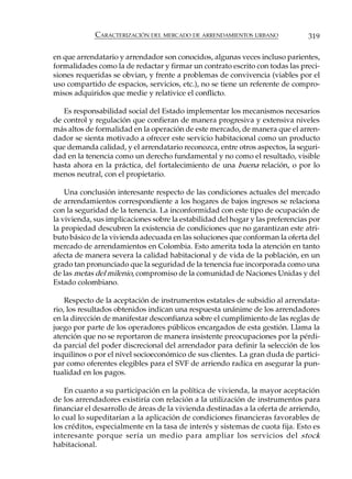 CARACTERIZACIÓN DEL MERCADO DE ARRENDAMIENTOS URBANO               319

en que arrendatario y arrendador son conocidos, algunas veces incluso parientes,
formalidades como la de redactar y firmar un contrato escrito con todas las preci-
siones requeridas se obvian, y frente a problemas de convivencia (viables por el
uso compartido de espacios, servicios, etc.), no se tiene un referente de compro-
misos adquiridos que medie y relativice el conflicto.

   Es responsabilidad social del Estado implementar los mecanismos necesarios
de control y regulación que confieran de manera progresiva y extensiva niveles
más altos de formalidad en la operación de este mercado, de manera que el arren-
dador se sienta motivado a ofrecer este servicio habitacional como un producto
que demanda calidad, y el arrendatario reconozca, entre otros aspectos, la seguri-
dad en la tenencia como un derecho fundamental y no como el resultado, visible
hasta ahora en la práctica, del fortalecimiento de una buena relación, o por lo
menos neutral, con el propietario.

    Una conclusión interesante respecto de las condiciones actuales del mercado
de arrendamientos correspondiente a los hogares de bajos ingresos se relaciona
con la seguridad de la tenencia. La inconformidad con este tipo de ocupación de
la vivienda, sus implicaciones sobre la estabilidad del hogar y las preferencias por
la propiedad descubren la existencia de condiciones que no garantizan este atri-
buto básico de la vivienda adecuada en las soluciones que conforman la oferta del
mercado de arrendamientos en Colombia. Esto amerita toda la atención en tanto
afecta de manera severa la calidad habitacional y de vida de la población, en un
grado tan pronunciado que la seguridad de la tenencia fue incorporada como una
de las metas del milenio, compromiso de la comunidad de Naciones Unidas y del
Estado colombiano.

    Respecto de la aceptación de instrumentos estatales de subsidio al arrendata-
rio, los resultados obtenidos indican una respuesta unánime de los arrendadores
en la dirección de manifestar desconfianza sobre el cumplimiento de las reglas de
juego por parte de los operadores públicos encargados de esta gestión. Llama la
atención que no se reportaron de manera insistente preocupaciones por la pérdi-
da parcial del poder discrecional del arrendador para definir la selección de los
inquilinos o por el nivel socioeconómico de sus clientes. La gran duda de partici-
par como oferentes elegibles para el SVF de arriendo radica en asegurar la pun-
tualidad en los pagos.

    En cuanto a su participación en la política de vivienda, la mayor aceptación
de los arrendadores existiría con relación a la utilización de instrumentos para
financiar el desarrollo de áreas de la vivienda destinadas a la oferta de arriendo,
lo cual lo supeditarían a la aplicación de condiciones financieras favorables de
los créditos, especialmente en la tasa de interés y sistemas de cuota fija. Esto es
interesante porque sería un medio para ampliar los servicios del stock
habitacional.
 