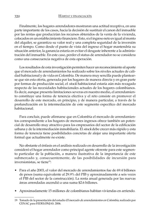 320                               HÁBITAT Y FINANCIACIÓN

    Finalmente, los hogares arrendadores mostraron una actitud receptiva, en una
parte importante de los casos, hacia la decisión de sustituir el canon del inmueble
por las rentas que producirían los recursos obtenidos de la venta de la vivienda,
colocados en un establecimiento financiero. Esto, si el ingreso neto es igual al monto
del alquiler, se garantiza su valor real y una completa seguridad de la inversión
en el tiempo. Como desde el punto de vista del ingreso el hogar mantendría su
situación anterior, la ganancia estaría en evitar el desgaste inherente a la adminis-
tración del inmueble. En este caso, perder el status de arrendador no se considera
como una consecuencia negativa de esta operación.

    Los resultados de esta investigación permiten hacer un reconocimiento al aporte
que el mercado de arrendamientos ha realizado sobre los niveles actuales de cali-
dad habitacional y de vida en Colombia. De manera muy sencilla puede plantear-
se que sin esta oferta, generada por los hogares de manera directa y en gran parte
por formas de producción social, el stock habitacional estaría aún más rezagado
respecto de las necesidades habitacionales actuales de los hogares colombianos.
Es decir, aunque presenta limitaciones severas en nuestro medio, el arrendamien-
to constituye una forma de tenencia efectiva y el reto consiste en promover el
desarrollo de este mercado, en principio, y de manera particular, a través de la
profundización en la intermediación de este segmento específico del mercado
habitacional.

    Para concluir, puede afirmarse que en Colombia el mercado de arrendamien-
tos correspondiente a los hogares de menores ingresos ofrece también un poten-
cial de desarrollo muy atractivo para los empresarios del sector de la edificación
urbana y de la intermediación inmobiliaria. El stock debe crecer más rápido y esta
forma de tenencia tiene posibilidades concretas de alojar una importante oferta
formal que actualmente no existe.

   No obstante el énfasis en el análisis realizado en desarrollo de la investigación
consideró el hogar arrendador como principal agente oferente para este segmen-
to particular de la población, a manera ilustrativa de la importancia de este
submercado y, consecuentemente, de las posibilidades de incursión para
inversionistas, se tiene19:

• Para el año 2003, el valor del mercado de arrendamientos fue de 69.4 billones
  de pesos (suma equivalente al 29.9% del PIB y aproximadamente a seis veces
  el PIB del sector de la construcción). La renta anual generada por las nuevas
  áreas arrendadas ascendió a una suma $2.6 billones.

• Aproximadamente 15 millones de colombianos habitan viviendas en arriendo.

19 Tomado de la presentación del estudio El mercado de arrendamientos en Colombia, realizado por
   CENAC para FEDELONJAS. 2006.
 