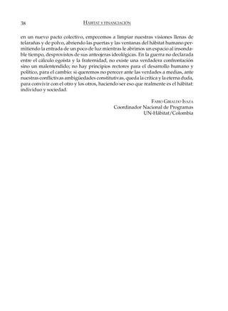 38                            HÁBITAT Y FINANCIACIÓN

en un nuevo pacto colectivo, empecemos a limpiar nuestras visiones llenas de
telarañas y de polvo, abriendo las puertas y las ventanas del hábitat humano per-
mitiendo la entrada de un poco de luz mientras le abrimos un espacio al insonda-
ble tiempo, desprovistos de sus anteojeras ideológicas. En la guerra no declarada
entre el cálculo egoísta y la fraternidad, no existe una verdadera confrontación
sino un malentendido; no hay principios rectores para el desarrollo humano y
político, para el cambio: si queremos no perecer ante las verdades a medias, ante
nuestras conflictivas ambigüedades constitutivas, queda la crítica y la eterna duda,
para convivir con el otro y los otros, haciendo ser eso que realmente es el hábitat:
individuo y sociedad.

                                                            FABIO GIRALDO ISAZA
                                             Coordinador Nacional de Programas
                                                         UN-Hábitat/Colombia
 