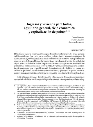 Ingresos y vivienda para todos,
              equilibrio general, ciclo económico
                 y capitalización de pobres1 , 2
                                                                                     CÉSAR FERRARI3
                                                                                     FABIO GIRALDO4
                                                                                  ALFREDO BATEMAN5



                                                                                     INTRODUCCIÓN
El texto que sigue a continuación no puede ser leído al margen del título general
del libro del cual éste hace parte: Hábitat y financiación: una estrategia para la
lucha contra la pobreza, el cual además de representar el interés por aportar solu-
ciones a uno de los problemas fundamentales para la construcción de un hábitat
digno, como es la financiación, implica un cambio conceptual que se debe ir in-
corporando en las discusiones sobre el hábitat y el financiamiento; dicho cambio,
implica entender que el problema del financiamiento del hábitat no puede re-
ducirse al problema del financiamiento de vivienda, que como se podrá observar,
excluye a un porcentaje importante de la población, especialmente a los más pobres.

   Si bien las restricciones de información y la ausencia de una investigación de
necesidades habitacionales que indique claramente cómo puede ser abordado y


1   Los capítulos 2, 3 y 7 del presente texto han sido desarrollados básicamente por CÉSAR FERRARI. Los
    capítulos 4 y 5 han sido desarrollados por FABIO GIRALDO y ALFREDO BATEMAN. Los capítulos 1 y 6
    son una elaboración conjunta. Las opiniones contenidas son responsabilidad de los autores y no
    comprometen a las instituciones a las cuales se encuentra vinculados.
2   Los autores quieren agradecer los comentarios de ÁLVARO MONTENEGRO de la Pontificia Universidad
    Javeriana a apartes de una versión preliminar del presente trabajo así como los que SALOMÓN KALMANOVITZ
    de la Universidad de Bogotá Jorge Tadeo Lozano y LEONARDO VILLAR codirector del Banco de la Repú-
    blica de Colombia presentaran sobre el mismo durante el foro “La Constitución de 1991 y la financia-
    ción de la vivienda” organizado por UN-Hábitat el 27 de marzo de 2007 en la Universidad Externado
    de Colombia. Los errores remanentes son, obviamente, responsabilidad de los autores.
3   PhD. en Economía y magíster en Economía del Desarrollo por Boston University, master in Urban
    Planning por New York University, Ingeniero Civil por la Pontificia Universidad Católica del Perú.
    Actualmente es profesor de Política Económica en el Departamento de Economía, Pontificia Uni-
    versidad Javeriana.
4   Economista, Universidad Externado de Colombia. Coordinador Nacional de Programas de
    UN-Hábitat en Colombia.
5   Magíster en Economía y Economista por la Pontificia Universidad Javeriana. Investigador de
    UN-Hábitat Colombia.
 