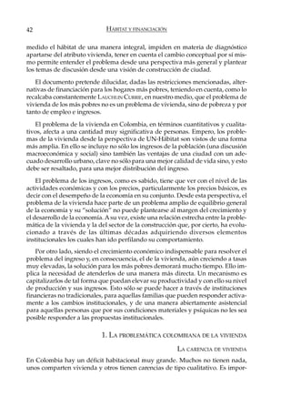 42                            HÁBITAT Y FINANCIACIÓN

medido el hábitat de una manera integral, impiden en materia de diagnóstico
apartarse del atributo vivienda, tener en cuenta el cambio conceptual por sí mis-
mo permite entender el problema desde una perspectiva más general y plantear
los temas de discusión desde una visión de construcción de ciudad.
   El documento pretende dilucidar, dadas las restricciones mencionadas, alter-
nativas de financiación para los hogares más pobres, teniendo en cuenta, como lo
recalcaba constantemente LAUCHLIN CURRIE, en nuestro medio, que el problema de
vivienda de los más pobres no es un problema de vivienda, sino de pobreza y por
tanto de empleo e ingresos.
   El problema de la vivienda en Colombia, en términos cuantitativos y cualita-
tivos, afecta a una cantidad muy significativa de personas. Empero, los proble-
mas de la vivienda desde la perspectiva de UN-Hábitat son vistos de una forma
más amplia. En ello se incluye no sólo los ingresos de la población (una discusión
macroeconómica y social) sino también las ventajas de una ciudad con un ade-
cuado desarrollo urbano, clave no sólo para una mejor calidad de vida sino, y esto
debe ser resaltado, para una mejor distribución del ingreso.
    El problema de los ingresos, como es sabido, tiene que ver con el nivel de las
actividades económicas y con los precios, particularmente los precios básicos, es
decir con el desempeño de la economía en su conjunto. Desde esta perspectiva, el
problema de la vivienda hace parte de un problema amplio de equilibrio general
de la economía y su “solución” no puede plantearse al margen del crecimiento y
el desarrollo de la economía. A su vez, existe una relación estrecha entre la proble-
mática de la vivienda y la del sector de la construcción que, por cierto, ha evolu-
cionado a través de las últimas décadas adquiriendo diversos elementos
institucionales los cuales han ido perfilando su comportamiento.
    Por otro lado, siendo el crecimiento económico indispensable para resolver el
problema del ingreso y, en consecuencia, el de la vivienda, aún creciendo a tasas
muy elevadas, la solución para los más pobres demorará mucho tiempo. Ello im-
plica la necesidad de atenderlos de una manera más directa. Un mecanismo es
capitalizarlos de tal forma que puedan elevar su productividad y con ello su nivel
de producción y sus ingresos. Esto sólo se puede hacer a través de instituciones
financieras no tradicionales, para aquellas familias que pueden responder activa-
mente a los cambios institucionales, y de una manera abiertamente asistencial
para aquellas personas que por sus condiciones materiales y psíquicas no les sea
posible responder a las propuestas institucionales.

                            1. LA PROBLEMÁTICA COLOMBIANA DE LA VIVIENDA
                                                          LA CARENCIA DE VIVIENDA
En Colombia hay un déficit habitacional muy grande. Muchos no tienen nada,
unos comparten vivienda y otros tienen carencias de tipo cualitativo. Es impor-
 