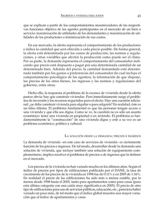 INGRESOS Y VIVIENDA PARA TODOS                          45

que se explican a partir de los comportamientos maximizadores de las respecti-
vas funciones objetivo de los agentes participantes en el mercado de un bien o
servicio: maximización de utilidades de los demandantes y maximización de uti-
lidades de los productores o minimización de sus costos.

    En ese mercado, la oferta representa el comportamiento de los productores
e indica la cantidad que será ofrecida a cada precio posible. De forma general,
la oferta está determinada por los costos de producción, las normas y regula-
ciones, y otras variables que afecten la producción como puede ser el clima.
Por su parte, la demanda representa el comportamiento del consumidor indi-
cando que precio está dispuesto a pagar por una determinada cantidad de un
determinado bien. Además del precio, la cantidad demandada está determi-
nada también por los gustos o preferencias del consumidor (lo cual incluye el
comportamiento psicológico de los agentes), la información de que dispone,
los precios de los otros bienes, los ingresos y las normas y regulaciones del
gobierno, entre otras.

   Dicho ello, la respuesta al problema de la escasez de vivienda desde la oferta
parece obvia: hay que construir viviendas. Pero inmediatamente surge el proble-
ma de inversión y los recursos requeridos para el efecto. Hay una cuestión adicio-
nal: ¿se debe construir vivienda para alquilar o para adquirir? En realidad, éste es
un falso dilema. El problema fundamental es que las personas tengan acceso a
una vivienda y que ella sea digna. Como se ve, la cuestión no es sólo un asunto
económico: tener una vivienda en propiedad o en arriendo. El problema es fun-
damentalmente la “construcción” de una vivienda digna y esté a su vez es un
problema económico, político y cultural.


                              LA SOLUCIÓN DESDE LA DEMANDA: PRECIOS E INGRESOS
La demanda de vivienda –en este caso de servicios de vivienda– es ciertamente
función de los precios e ingresos. De tal modo, desarrollar desde la demanda una
solución de vivienda, que incluye también una solución de equipamiento com-
plementario, implica resolver el problema de precios o de ingresos que la definen
en el mercado.

   Los precios de la vivienda no han variado mucho en los últimos años. Según el
índice de precios por tipos de edificaciones publicado por el DANE, la tasa de
crecimiento de los precios de la vivienda en 1998 fue de 0.11% y en 2005 de 1.16%.
En realidad el precio de las edificaciones ha sido más o menos estable, por lo
menos desde 1998 hasta el 2005, tanto para apartamentos como para casas (para
esta última categoría con una caída muy significativa en 2005). El precio de otro
tipo de edificaciones para uso de servicios públicos, educación, etc., pareciera haber
variado un poco más, de tal modo que el índice global muestra una mayor varia-
ción que el índice de apartamentos y casas.
 