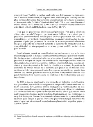 INGRESOS Y VIVIENDA PARA TODOS                                49

competitividad. También lo explica su elevada tasa de inversión. No basta acce-
der al mercado internacional, se requiere tener productos para vender y eso im-
plica capacidad instalada de producción y una inversión elevada que la expanda
en forma sostenida. En 2004, China invirtió 46% del PIB; la tasa colombiana en el
mismo año fue 16.7%. Entre 2000 y 2004 la tasa de inversión colombiana fluctuó
entre 12.6% y 18.6% del PIB, la china entre 36.5% y 42.1%10.

   ¿Por qué los productores chinos son competitivos? ¿Por qué la inversión
china es tan elevada? Porque el precio de venta del bien o servicio al que el
productor puede vender es mayor que el costo de producirlo. Por tanto, ser
competitivo es ser rentable. Esa rentabilidad es crucial. La utilidad de las em-
presas es el principal proveedor de recursos de ahorro que necesita la econo-
mía para expandir la capacidad instalada o aumentar la productividad. La
competitividad no sólo proporciona recursos, genera también los incentivos
para invertir.

    Para los bienes y servicios transables internacionalmente, el precio de venta
lo define el precio en el mercado internacional nacionalizado por la tasa de cam-
bio, los impuestos o subsidios indirectos y los costos financieros. Los costos de
producción incluyen los pagos a los elementos del proceso productivo: mano de
obra, capital, financiamiento, servicios públicos (electricidad, agua y comunica-
ciones) y bienes intermedios. Es decir, la relación precio/costo depende de la
estructura de precios básicos de la economía (los precios de los factores y ele-
mentos que intervienen en casi todos los procesos productivos): salario, tasa
cambio, tasa interés, precios de servicios públicos e impuestos indirectos. De-
pende también de la manera como se combinan y la productividad con que
intervienen.

   En 2005, la tasa de interés activa real promedio en Colombia era 9.3%, mien-
tras que en Perú, que se indica como punto de comparación latinoamericano, era
13.2% y en China 3.7%, como se aprecia en el gráfico y cuadro adjuntos. En esas
condiciones, cuando un empresario promedio en Colombia o Perú necesita finan-
ciar sus inversiones o su capital de trabajo debe hacerlo a tasas que son casi tres o
cuatro veces más elevadas que la tasa china. Ciertamente, en esas condiciones es
muy difícil competir. Por otro lado, tasas elevadas reducen las oportunidades de
inversión pues obligan a que las actividades productivas tengan rentabilidades
mayores pues de otro modo les resultaría complicado sino imposible pagar el
costo de capital.




10 Banco Mundial, Ibíd.; DANE, tomado de la página web del BR (www.banrep.gov.co); cálculos del
   autor.
 