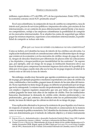 56                                   HÁBITAT Y FINANCIACIÓN

millones, equivalente a 17% del PIB y 47% de las exportaciones. Entre 1970 y 1988,
la economía coreana creció 8.2% promedio anual13.

    En el caso colombiano, la conjunción de tasa de cambio no competitiva, tasa de
interés real, precios de servicios públicos e impuestos elevados, por encima de los
internacionales, en un contexto de poca diferenciación salarial frente a los mayo-
res competidores, redujo a las empresas colombianas la posibilidad de competir
en los mercados internacionales. Si se añaden los costos de seguridad que deben
pagar las mismas empresas, superiores a los estándares internacionales, la posibi-
lidad de competir se reduce aún más.


                ¿POR QUÉ LAS TASAS DE INTERÉS COLOMBIANAS NO SON COMPETITIVAS?
Como se indicó, en Colombia las tasas de interés de los créditos son elevadas. La
explicación tradicional reside en consideraciones sobre los diferentes tipos de riesgo
que existen en la economía y en los mercados de crédito: riesgo de pago de carte-
ra, riesgos de descalce financiero por diferencias de plazos entre las colocaciones
y los depósitos y riesgos jurídicos por inestabilidad de los contratos14. Se supone
que, por ejemplo, ante un riesgo de no pago, la institución financiera eleva sus
tasas de interés para compensar los menores ingresos derivados de la posible pér-
dida por el no pago; cuanto más alta sea la tasa de no pago respecto al total de la
cartera más se elevaría la tasa de interés.

    Sin embargo, resulta muy frecuente que agentes económicos que son cero riesgo
de no pago, por ejemplo pequeños o medianos exportadores con cartas de crédito a la
vista, confirmadas e irrevocables, paguen tasas de interés de las más altas del merca-
do. Si ese exportador no tiene riesgo de pago, no debería ser penalizado por un riesgo
que no le corresponde. Lo mismo sucede con profesionales de larga historia crediticia,
con empleo e ingresos regulares asegurados que son, por tanto, cero riesgo y que
acaban pagando las tasas más altas en las tarjetas de crédito. Pero las instituciones
bancarias discriminan la demanda de crédito entre clientes preferenciales y no
preferenciales, ¿por qué, entonces, los clasifican entre los no preferenciales? Cierta-
mente, las tasas de interés que les cobran no derivan de su riesgo de pago.

    Una explicación alternativa la provee la existencia de poca liquidez en el merca-
do respecto al tamaño de la economía. Tal situación es consecuencia de la manera
como se maneja la política monetaria. En Colombia las decisiones de política mone-
taria son determinadas por el método de inflación objetivo y el único instrumento

13 FERRARI, CÉSAR A., Industrialización y desarrollo, Fundación Friedrich Ebert, Lima 1992. Capítulo
   9, “Las experiencias coreana y chilena,” con base a información del Banco Mundial.
14 Véanse GALINDO y HOFSTETTER, Determinantes de la tasa de interés de los créditos hipotecarios en Co-
   lombia, documento CEDE, Bogotá, agosto de 2006. Citado por LEONARDO VILLAR en el foro: Constitu-
   ción de 1991 y financiación de la vivienda. Universidad Externado de Colombia, marzo 27 de 2007.
 