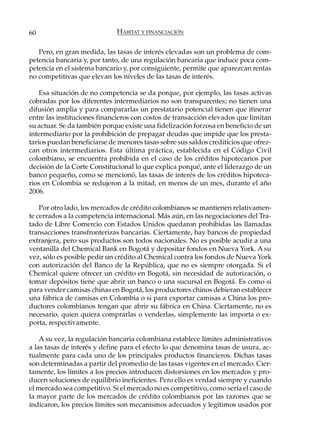 60                            HÁBITAT Y FINANCIACIÓN

   Pero, en gran medida, las tasas de interés elevadas son un problema de com-
petencia bancaria y, por tanto, de una regulación bancaria que induce poca com-
petencia en el sistema bancario y, por consiguiente, permite que aparezcan rentas
no competitivas que elevan los niveles de las tasas de interés.

    Esa situación de no competencia se da porque, por ejemplo, las tasas activas
cobradas por los diferentes intermediarios no son transparentes; no tienen una
difusión amplia y para compararlas un prestatario potencial tienen que itinerar
entre las instituciones financieros con costos de transacción elevados que limitan
su actuar. Se da también porque existe una fidelización forzosa en beneficio de un
intermediario por la prohibición de prepagar deudas que impide que los presta-
tarios puedan beneficiarse de menores tasas sobre sus saldos crediticios que ofrez-
can otros intermediarios. Esta última práctica, establecida en el Código Civil
colombiano, se encuentra prohibida en el caso de los créditos hipotecarios por
decisión de la Corte Constitucional lo que explica porqué, ante el liderazgo de un
banco pequeño, como se mencionó, las tasas de interés de los créditos hipoteca-
rios en Colombia se redujeron a la mitad, en menos de un mes, durante el año
2006.

    Por otro lado, los mercados de crédito colombianos se mantienen relativamen-
te cerrados a la competencia internacional. Más aún, en las negociaciones del Tra-
tado de Libre Comercio con Estados Unidos quedaron prohibidas las llamadas
transacciones transfronterizas bancarias. Ciertamente, hay bancos de propiedad
extranjera, pero sus productos son todos nacionales. No es posible acudir a una
ventanilla del Chemical Bank en Bogotá y depositar fondos en Nueva York. A su
vez, sólo es posible pedir un crédito al Chemical contra los fondos de Nueva York
con autorización del Banco de la República, que no es siempre otorgada. Si el
Chemical quiere ofrecer un crédito en Bogotá, sin necesidad de autorización, o
tomar depósitos tiene que abrir un banco o una sucursal en Bogotá. Es como si
para vender camisas chinas en Bogotá, los productores chinos debieran establecer
una fábrica de camisas en Colombia o si para exportar camisas a China los pro-
ductores colombianos tengan que abrir su fábrica en China. Ciertamente, no es
necesario, quien quiera comprarlas o venderlas, simplemente las importa o ex-
porta, respectivamente.

    A su vez, la regulación bancaria colombiana establece límites administrativos
a las tasas de interés y define para el efecto lo que denomina tasas de usura, ac-
tualmente para cada uno de los principales productos financieros. Dichas tasas
son determinadas a partir del promedio de las tasas vigentes en el mercado. Cier-
tamente, los límites a los precios introducen distorsiones en los mercados y pro-
ducen soluciones de equilibrio ineficientes. Pero ello es verdad siempre y cuando
el mercado sea competitivo. Si el mercado no es competitivo, como sería el caso de
la mayor parte de los mercados de crédito colombianos por las razones que se
indicaron, los precios límites son mecanismos adecuados y legítimos usados por
 