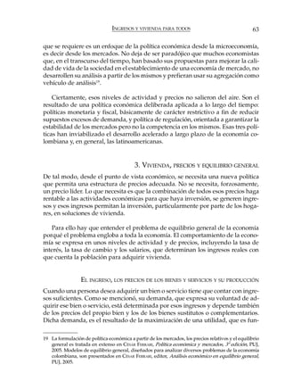 INGRESOS Y VIVIENDA PARA TODOS                                      63

que se requiere es un enfoque de la política económica desde la microeconomía,
es decir desde los mercados. No deja de ser paradójico que muchos economistas
que, en el transcurso del tiempo, han basado sus propuestas para mejorar la cali-
dad de vida de la sociedad en el establecimiento de una economía de mercado, no
desarrollen su análisis a partir de los mismos y prefieran usar su agregación como
vehículo de análisis19.

    Ciertamente, esos niveles de actividad y precios no salieron del aire. Son el
resultado de una política económica deliberada aplicada a lo largo del tiempo:
políticas monetaria y fiscal, básicamente de carácter restrictivo a fin de reducir
supuestos excesos de demanda, y política de regulación, orientada a garantizar la
estabilidad de los mercados pero no la competencia en los mismos. Esas tres polí-
ticas han inviabilizado el desarrollo acelerado a largo plazo de la economía co-
lombiana y, en general, las latinoamericanas.


                                           3. VIVIENDA, PRECIOS Y EQUILIBRIO GENERAL
De tal modo, desde el punto de vista económico, se necesita una nueva política
que permita una estructura de precios adecuada. No se necesita, forzosamente,
un precio líder. Lo que necesita es que la combinación de todos esos precios haga
rentable a las actividades económicas para que haya inversión, se generen ingre-
sos y esos ingresos permitan la inversión, particularmente por parte de los hoga-
res, en soluciones de vivienda.

   Para ello hay que entender el problema de equilibrio general de la economía
porqué el problema engloba a toda la economía. El comportamiento de la econo-
mía se expresa en unos niveles de actividad y de precios, incluyendo la tasa de
interés, la tasa de cambio y los salarios, que determinan los ingresos reales con
que cuenta la población para adquirir vivienda.


                 EL INGRESO, LOS PRECIOS DE LOS BIENES Y SERVICIOS Y SU PRODUCCIÓN
Cuando una persona desea adquirir un bien o servicio tiene que contar con ingre-
sos suficientes. Como se mencionó, su demanda, que expresa su voluntad de ad-
quirir ese bien o servicio, está determinada por esos ingresos y depende también
de los precios del propio bien y los de los bienes sustitutos o complementarios.
Dicha demanda, es el resultado de la maximización de una utilidad, que es fun-

19 La formulación de política económica a partir de los mercados, los precios relativos y el equilibrio
   general es tratada en extenso en CÉSAR FERRARI, Política económica y mercados, 3ª edición, PUJ,
   2005. Modelos de equilibrio general, diseñados para analizar diversos problemas de la economía
   colombiana, son presentados en CÉSAR FERRARI, editor, Análisis económico en equilibrio general,
   PUJ, 2005.
 