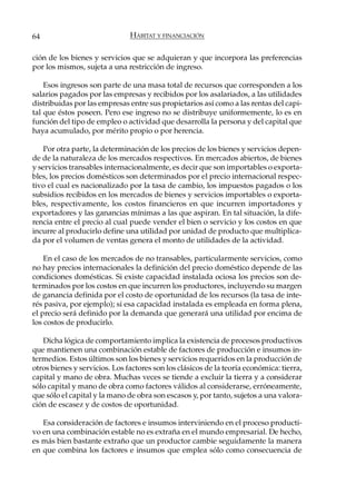 64                             HÁBITAT Y FINANCIACIÓN

ción de los bienes y servicios que se adquieran y que incorpora las preferencias
por los mismos, sujeta a una restricción de ingreso.

    Esos ingresos son parte de una masa total de recursos que corresponden a los
salarios pagados por las empresas y recibidos por los asalariados, a las utilidades
distribuidas por las empresas entre sus propietarios así como a las rentas del capi-
tal que éstos poseen. Pero ese ingreso no se distribuye uniformemente, lo es en
función del tipo de empleo o actividad que desarrolla la persona y del capital que
haya acumulado, por mérito propio o por herencia.

    Por otra parte, la determinación de los precios de los bienes y servicios depen-
de de la naturaleza de los mercados respectivos. En mercados abiertos, de bienes
y servicios transables internacionalmente, es decir que son importables o exporta-
bles, los precios domésticos son determinados por el precio internacional respec-
tivo el cual es nacionalizado por la tasa de cambio, los impuestos pagados o los
subsidios recibidos en los mercados de bienes y servicios importables o exporta-
bles, respectivamente, los costos financieros en que incurren importadores y
exportadores y las ganancias mínimas a las que aspiran. En tal situación, la dife-
rencia entre el precio al cual puede vender el bien o servicio y los costos en que
incurre al producirlo define una utilidad por unidad de producto que multiplica-
da por el volumen de ventas genera el monto de utilidades de la actividad.

    En el caso de los mercados de no transables, particularmente servicios, como
no hay precios internacionales la definición del precio doméstico depende de las
condiciones domésticas. Si existe capacidad instalada ociosa los precios son de-
terminados por los costos en que incurren los productores, incluyendo su margen
de ganancia definida por el costo de oportunidad de los recursos (la tasa de inte-
rés pasiva, por ejemplo); si esa capacidad instalada es empleada en forma plena,
el precio será definido por la demanda que generará una utilidad por encima de
los costos de producirlo.

   Dicha lógica de comportamiento implica la existencia de procesos productivos
que mantienen una combinación estable de factores de producción e insumos in-
termedios. Estos últimos son los bienes y servicios requeridos en la producción de
otros bienes y servicios. Los factores son los clásicos de la teoría económica: tierra,
capital y mano de obra. Muchas veces se tiende a excluir la tierra y a considerar
sólo capital y mano de obra como factores válidos al considerarse, erróneamente,
que sólo el capital y la mano de obra son escasos y, por tanto, sujetos a una valora-
ción de escasez y de costos de oportunidad.

   Esa consideración de factores e insumos interviniendo en el proceso producti-
vo en una combinación estable no es extraña en el mundo empresarial. De hecho,
es más bien bastante extraño que un productor cambie seguidamente la manera
en que combina los factores e insumos que emplea sólo como consecuencia de
 