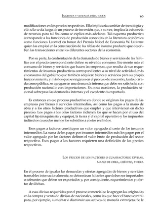 INGRESOS Y VIVIENDA PARA TODOS                         65

modificaciones en los precios respectivos. Ello implicaría cambiar de tecnología y
ello sólo se da luego de un proceso de inversión que, a su vez, implica la existencia
de recursos para tal fin, como se explica más adelante. Tal esquema productivo
corresponde a las funciones de producción conocidas en la literatura económica
como funciones Leontief en honor del Premio Nobel de Economía W. LEONTIEF
quien las empleó en la construcción de las tablas de insumo producto que descri-
ben las transacciones entre los diferentes sectores de la economía.

    Por su parte, la confrontación de la demanda de bienes y servicios de las fami-
lias con el precio correspondiente define su nivel de consumo. Ese monto más el
consumo de bienes y servicios que hacen las empresas, que resulta de sus reque-
rimientos de insumos productivos correspondientes a su nivel de actividad, más
el consumo del gobierno que también adquiere bienes y servicios para su propio
funcionamiento, y más los que se originan en el proceso de inversión, tanto priva-
da como pública, se agregan en una demanda interna que debe ser satisfecha con
producción nacional o con importaciones. En otras ocasiones, la producción na-
cional sobrepasa las demandas internas y el excedente es exportado.

   Es entonces en ese proceso productivo en donde se originan los pagos de las
empresas por bienes y servicios intermedios, así como los pagos a la mano de
obra y a los otros factores productivos que emplea y que intervienen en dicho
proceso. Los pagos a los otros factores incluyen los que se hacen por el uso del
capital fijo (maquinaria y equipo), la tierra y el capital operativo y los impuestos
indirectos causados menos los subsidios a costos recibidos.

   Esos pagos a factores constituyen un valor agregado al costo de los insumos
intermedios. La suma de los pagos por insumos intermedios más los pagos por el
valor agregado por los factores definen el valor bruto de producción del sector
respectivo. Esos pagos a los factores requieren una definición de los precios
respectivos.


                           LOS PRECIOS DE LOS FACTORES O CUASIFACTORES: DIVISAS,
                                                 MANO DE OBRA, CRÉDITO, TIERRA


En el proceso de igualar las demandas y ofertas agregadas de bienes y servicios
transables internacionalmente, se determinan faltantes que deben ser importados
o sobrantes que deben ser exportados y, por consiguiente, requerimientos y ofer-
tas de divisas.

   A esas divisas requeridas por el proceso comercial se le agregan las originadas
en la compra y venta de divisas de nacionales, como las que hace el banco central
para, por ejemplo, aumentar o disminuir sus activos de moneda extranjera. Se le
 
