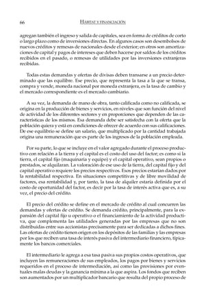 66                             HÁBITAT Y FINANCIACIÓN

agregan también el ingreso y salida de capitales, sea en forma de créditos de corto
o largo plazo como de inversiones directas. En algunos casos son desembolsos de
nuevos créditos y remesas de nacionales desde el exterior; en otros son amortiza-
ciones de capital y pagos de intereses que deben hacerse por saldos de los créditos
recibidos en el pasado, o remesas de utilidades por las inversiones extranjeras
recibidas.

   Todas estas demandas y ofertas de divisas deben transarse a un precio deter-
minado que las equilibre. Ese precio, que representa la tasa a la que se transa,
compra y vende, moneda nacional por moneda extranjera, es la tasa de cambio y
el mercado correspondiente es el mercado cambiario.

   A su vez, la demanda de mano de obra, tanto calificada como no calificada, se
origina en la producción de bienes y servicios, en niveles que son función del nivel
de actividad de los diferentes sectores y en proporciones que dependen de las ca-
racterísticas de los mismos. Esa demanda debe ser satisfecha con la oferta que la
población quiera y está en condiciones de ofrecer de acuerdo con sus calificaciones.
De ese equilibrio se define un salario, que multiplicado por la cantidad trabajada
origina una remuneración que es parte de los ingresos de la población empleada.

    Por su parte, lo que se incluye en el valor agregado durante el proceso produc-
tivo con relación a la tierra y el capital es el costo del uso del factor; es como si la
tierra, el capital fijo (maquinaria y equipo) y el capital operativo, sean propios o
prestados, se alquilaran. La valoración de ese uso de la tierra, del capital fijo y del
capital operativo requiere los precios respectivos. Esos precios estarían dados por
la rentabilidad respectiva. En situaciones competitivas y de libre movilidad de
factores, esa rentabilidad y, por tanto, la tasa de alquiler estaría definida por el
costo de oportunidad del factor, es decir por la tasa de interés activa que es, a su
vez, el precio del crédito.

   El precio del crédito se define en el mercado de crédito al cual concurren las
demandas y ofertas de crédito. Se demanda crédito, principalmente, para la ex-
pansión del capital fijo u operativo o el financiamiento de la actividad producti-
va, que complementa las utilidades generadas por las empresas que no son
distribuidas entre sus accionistas precisamente para ser dedicadas a dichos fines.
Las ofertas de crédito tienen origen en los depósitos de las familias y las empresas
por los que reciben una tasa de interés pasiva del intermediario financiero, típica-
mente los bancos comerciales.

   El intermediario le agrega a esa tasa pasiva sus propios costos operativos, que
incluyen las remuneraciones de sus empleados, los pagos por bienes y servicios
requeridos en el proceso de intermediación, así como las provisiones por even-
tuales malas deudas y la ganancia mínima a la que aspira. Los fondos que reciben
son aumentados por un multiplicador bancario que resulta del propio proceso de
 