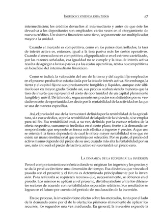 INGRESOS Y VIVIENDA PARA TODOS                             67

intermediación; los créditos devueltos al intermediario y antes de que éste los
devuelva a los depositantes son empleados varias veces en el otorgamiento de
nuevos créditos. Un sistema financiero sano tiene, seguramente, un multiplicador
mayor a la unidad.

   Cuando el mercado es competitivo, como en los países desarrollados, la tasa
de interés activa es, entonces, igual a la tasa pasiva más los costos operativos.
Cuando el mercado no es competitivo, oligopolizado o en el extremo cartelizado,
por las razones señaladas, esa igualdad no se cumple y la tasa de interés activa
resulta de agregar a la tasa pasiva y a los costos operativos, rentas no competitivas
en beneficio del intermediario financiero.

    Como se indicó, la valoración del uso de la tierra y del capital fijo empleados
en el proceso productivo estaría dada por la tasa de interés activa. Sin embargo, la
tierra y el capital fijo no son precisamente fungibles y líquidos, aunque este últi-
mo lo sea en mayor grado. Siendo así, sus precios acaban siendo menores que la
tasa de interés que representa el costo de oportunidad de un capital plenamente
fungible y móvil. De tal modo, seguramente sus precios son definidos por su ver-
dadero costo de oportunidad, es decir por la rentabilidad de la actividad en la que
se usa de manera específica.

    Así, el precio del uso de la tierra estará definido por la rentabilidad de la agricul-
tura, si a eso se dedica, o por la rentabilidad del alquiler de la vivienda, si se emplea
para tal fin. Esa rentabilidad está, a su vez, definida por la escasez relativa de la
oferta respectiva, sumamente inelástica en el corto plazo, frente a la demanda co-
rrespondiente, que responde en forma más elástica a ingresos y precios. A que uso
se orientará la tierra dependerá de cual le ofrece mayor rentabilidad si es que no
existe un marco institucional que restrinja esa selección. Por su parte, el precio del
activo mismo depende del precio de su uso; cuando más alta la rentabilidad por su
uso, más alto será el precio del activo; activo sin uso tendrá un precio cero.


                                         LA DINÁMICA DE LA ECONOMÍA: LA INVERSIÓN
Pero el comportamiento económico donde se originan los ingresos y los precios y
se da la producción tiene una dimensión de tiempo. Esa dinámica que vincula el
pasado con el presente y el futuro es determinada principalmente por la inver-
sión. Para realizarla se requieren recursos que, necesariamente, se obtienen en el
pasado. Los mismos se aplican en el presente, distribuyéndose entre los diferen-
tes sectores de acuerdo con rentabilidades esperadas relativas. Sus resultados se
logran en el futuro por cuenta del periodo de maduración de la inversión.

   En ese proceso, la inversión tiene efectos sobre los mercados, tanto por el lado
de la demanda como por el de la oferta; los primeros al momento de aplicar los
recursos, los segundos una vez madurada. En general, la inversión expande la
 