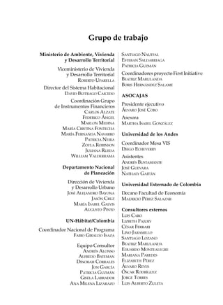 Grupo de trabajo

Ministerio de Ambiente, Vivienda       SANTIAGO NAUFFAL
           y Desarrollo Territorial    ESTEBAN SALDARRIAGA
                                       PATRICIA GUZMÁN
        Viceministerio de Vivienda
            y Desarrollo Territorial   Coordinadores proyecto First Initiative
                 ROBERTO UPARELLA      BEATRIZ MARULANDA
                                       BORIS HERNÁNDEZ SALAME
  Director del Sistema Habitacional
            DAVID BUITRAGO CAICEDO     ASOCAJAS
               Coordinación Grupo
       de Instrumentos Financieros     Presidente ejecutivo
                     CARLOS ALZATE     ÁLVARO JOSÉ COBO
                    FEDERICO ÁNGEL     Asesora
                   MARLON MEDINA       MARTHA ISABEL GONZÁLEZ
           MARÍA CRISTINA FONTECHA
          MARÍA FERNANDA NAVARRO       Universidad de los Andes
                     PATRICIA NEIRA
                    ZOYLA ROBINSON     Coordinador Mesa VIS
                     JULIANA RUEDA     DIEGO ECHEVERRY
               WILLIAM VALDERRAMA      Asistentes
                                       ANDRÉS BUSTAMANTE
          Departamento Nacional        JOSÉ GUEVARA
                  de Planeación        NATHALY GAITÁN
             Dirección de Vivienda
                                       Universidad Externado de Colombia
               y Desarrollo Urbano
             JOSÉ ALEJANDRO BAYONA     Decano Facultad de Economía
                        JASÓN CRUZ     MAURICIO PÉREZ SALAZAR
                MARÍA ISABEL GALVIS
                     AUGUSTO PINTO     Consultores externos
                                       LUIS CARO
            UN-Hábitat/Colombia        LIZBETH FAJURY
                                       CÉSAR FERRARI
Coordinador Nacional de Programa
                                       LINO JARAMILLO
              FABIO GIRALDO ISAZA
                                       SANTIAGO LOZANO
                Equipo Consultor       BEATRIZ MARULANDA
                   ANDRÉS ALONSO       EDUARDO MONTEALEGRE
                 ALFREDO BATEMAN       MARIANA PAREDES
                DINORAH CORRALES       ELIZABETH PÉREZ
                        JON GARCÍA     ÁLVARO REYES
                  PATRICIA GUZMÁN      ÓSCAR RODRÍGUEZ
                  GISELA LABRADOR      JORGE TORRES
              ANA MILENA LIZARAZO      LUIS ALBERTO ZULETA
 