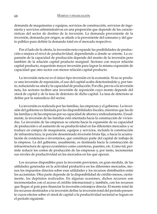 68                            HÁBITAT Y FINANCIACIÓN

demanda de maquinarias y equipos, servicios de construcción, servicios de inge-
niería y servicios administrativos en una proporción que depende de las caracte-
rísticas del sector de destino de la inversión. La demanda proveniente de la
inversión, demanda por origen, se añade a la proveniente del consumo y del gas-
to público para definir la demanda total en el mercado respectivo.

   Por el lado de la oferta, la inversión neta expande las posibilidades de produc-
ción o mejora el nivel de productividad, dependiendo a donde se oriente. La ex-
pansión de la capacidad de producción depende del monto de la inversión pero
también de la relación capital producto marginal. Sectores con mayor relación
capital producto, requerirán mayor inversión para lograr la misma expansión de
capacidad que otro sector con menor relación capital producto.

    La inversión neta no es el único tipo inversión en la economía. Si no se produ-
ce una inversión de reposición, el uso del capital acaba deteriorándolo y, por tan-
to, reduciendo su stock y la capacidad de producción. Por ello, previa a la inversión
neta, los sectores reciben una inversión de reposición cuyo monto depende del
stock de capital y de la tasa de deterioro de dicho capital. La tasa de deterioro se
define por la naturaleza del sector.

    La inversión es realizada por las familias, las empresas y el gobierno. La inver-
sión del gobierno es limitada por las disponibilidades fiscales, mientras que las de
las familias y de las empresas por su capacidad de ahorro y endeudamiento. Usual-
mente, la inversión de las familias está orientada hacia la construcción de vivien-
das. La inversión de las empresas se orienta hacia la expansión de su capacidad
de producción o al aumento de su productividad en los diferentes mercados y se
traduce en compra de maquinaria, equipos y servicios, incluida la construcción
de infraestructura, la porción denominada inversión bruta fija, o hacia la acumu-
lación de existencias o inventarios, que constituye parte del capital de trabajo de
la empresa. La del gobierno, usualmente, es destinada hacia la construcción de
infraestructura de apoyo económico como carreteras, puentes, etc. Como tal, per-
mite reducir los costos de producción de las empresas y, por tanto, incrementar
sus niveles de productividad en los mercados en los que operan.

    Los recursos disponibles para la inversión provienen, en gran medida, de las
utilidades generadas en la actividad productiva en los diferentes mercados, me-
nos los impuestos directos sobre esas utilidades y los recursos distribuidos entre
los accionistas. Otra parte depende de la disponibilidad de crédito menos, cierta-
mente, los depósitos realizados. En algunas ocasiones, dichos recursos son
incrementados con el acceso al crédito internacional y, también, con los recursos
que llegan al país para financiar la inversión extranjera directa. El monto total de
los recursos destinados a la inversión define la inversión total del período presen-
te cuyos efectos sobre el stock de capital o la productividad sectorial se logran en
el período siguiente.
 