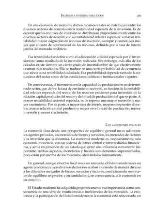 INGRESOS Y VIVIENDA PARA TODOS                         69

   En una economía de mercado, dichos recursos totales se distribuyen entre los
diversos sectores de acuerdo con la rentabilidad esperada de la inversión. Es de
esperar que los recursos de inversión se distribuyan proporcionalmente entre los
diversos sectores de acuerdo con su rentabilidad relativa esperada: a mayor ren-
tabilidad mayor asignación de recursos de inversión, siempre y cuando sea ma-
yor que el costo de oportunidad de los recursos, definida por la tasa de interés
pasiva del mercado crediticio.

   Esa rentabilidad se define como el adicional de utilidad esperada por el inver-
sionista como resultado de la inversión realizada. Sin embargo, más allá de los
cálculos existe siempre un cierto grado de incertidumbre de que efectivamente
ocurran esos resultados. Ello se traduce en una cierta probabilidad de ocurrencia
que afecta a esa rentabilidad calculada. Esa probabilidad depende tanto de la na-
turaleza del sector como de las condiciones políticas e institucionales vigentes.

    En consecuencia, el incremento en la capacidad de producción en un determi-
nado sector, que define la tasa de crecimiento sectorial, es función de la rentabili-
dad relativa esperada del sector, de los recursos existentes para inversión, de la
relación capital producto del sector y del nivel de producción del que se parte. A
mayor rentabilidad sectorial esperada, es de esperar una mayor inversión y ma-
yor crecimiento. Por su parte, a mayor tasa de interés, mayores impuestos direc-
tos, mayor relación capital producto y mayor nivel inicial de producción, menor
inversión y menor crecimiento.


                                                            LAS CUESTIONES FISCALES
La economía vista desde una perspectiva de equilibrio general no es solamente
los agentes privados, los mercados de bienes y servicios, los mercados de factores
y la inversión que la dinamiza. La economía moderna es, necesariamente, una
economía monetaria, con un sistema de banca central e intermediarios financie-
ros, y actúa en presencia de un Estado que ejerce una influencia sumamente im-
portante. Ambos aspectos, monetarios y fiscales son elementos supramercados,
pues están por encima de los mercados, afectándolos intensamente.

    En general, aunque el sector fiscal no es un mercado, el Estado moderno es un
agente económico cuyas diversas decisiones acaban afectando de manera diversa
a los diferentes mercados de bienes, servicios y factores, condicionando sus nive-
les de equilibrio en precios y en cantidades y, en consecuencia, a la economía en
su conjunto.

   El Estado moderno ha adquirido progresivamente esa importancia como con-
secuencia de una serie de insuficiencias e ineficiencias de los mercados. La exis-
tencia y la participación del Estado moderno en la economía está relacionada, en
 