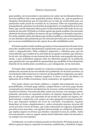 70                             HÁBITAT Y FINANCIACIÓN

gran medida, con la necesidad o conveniencia de contar con los llamados bienes o
servicios públicos tales como seguridad, justicia, defensa, etc., que no pueden ser
ofertados eficientemente por los mercados por su falta de exclusividad (una vez
producidos nadie puede ser excluido de su consumo). Ellos son requeridos para,
principalmente, garantizar los derechos de propiedad y el cumplimiento de los con-
tratos, que son los elementos básicos para el funcionamiento adecuado de las eco-
nomías de mercado. El Estado es el único agente que puede sustituir a los mercados
ofertando los bienes públicos de manera tal que satisfagan la demanda respectiva.
Por cierto, también oferta otros bienes que siendo no públicos, como infraestructuras,
no son ofertados adecuadamente por los mercados privados por su envergadura o
por su escasa rentabilidad privada a pesar de su alta rentabilidad social.

    El Estado moderno debe también garantizar el funcionamiento eficiente de los
mercados estableciendo determinados regulaciones para que no sean monopoli-
zados u oligopolizados. Debe establecer impuestos y subsidios para que las
externalidades que resulten de la actividad de un agente económico que afectan a
las de otro, sin reflejarse en una transacción de mercado, sean pagadas adecuada-
mente, o para redistribuir ingresos entre los diferentes grupos de la población
para garantizarles una igualdad de oportunidad que posibilite el funcionamiento
eficiente de las instituciones económicas y, por consiguiente, de los mercados.

    El Estado debe también orientar la evolución económica para garantizar una
satisfacción creciente de las necesidades de la población. En muchas ocasiones, su
rol orientador debe traducirse en corrector de desequilibrios originados, por ejem-
plo, en choques externos o internos negativos. Lo hace a través del diseño y la
aplicación de la Política Económica: fiscal, monetaria y de regulación.

   Para poder ofertar esos bienes públicos y cumplir adecuadamente esas res-
ponsabilidades, el Estado paga salarios, compra bienes y servicios, paga deudas
ocasionadas por anteriores insuficiencias de recursos, realiza transferencias y de-
sarrolla inversiones. Para todo ello debe contar con recursos. Los consigue, princi-
palmente, ejerciendo su capacidad coercitiva de imponer impuestos directos, al
patrimonio o a la renta, que dependen de los niveles de capital o de ingreso, res-
pectivamente, o indirectos, a las ventas o al valor agregado en el proceso produc-
tivo, que dependen también del nivel de actividad. Usualmente, requiere
financiarse en forma complementaria y acaba extrayendo mayores recursos del
sector privado a través de bonos, que acaba reduciendo los ingresos disponibles
privados en los mercados, o de agentes internacionales en calidad de préstamos,
que implica ingreso en divisas que tienden a deprimir la tasa de cambio. Todos
esos mecanismos, como se sugiere, tienen efectos diferentes sobre los mercados y
no siempre son convenientes.

    Ciertamente, su acción económica puede ser bien hecha. El Estado puede con-
tribuir a generar riqueza, expandir la economía, estabilizarla, y distribuir el ingre-
 