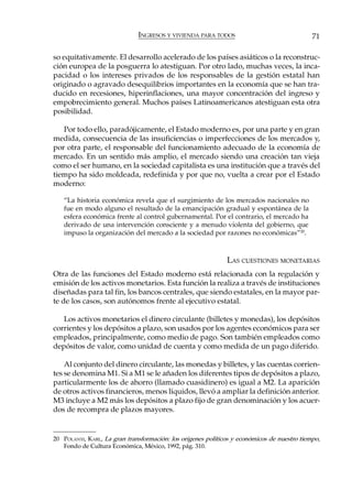 INGRESOS Y VIVIENDA PARA TODOS                                 71

so equitativamente. El desarrollo acelerado de los países asiáticos o la reconstruc-
ción europea de la posguerra lo atestiguan. Por otro lado, muchas veces, la inca-
pacidad o los intereses privados de los responsables de la gestión estatal han
originado o agravado desequilibrios importantes en la economía que se han tra-
ducido en recesiones, hiperinflaciones, una mayor concentración del ingreso y
empobrecimiento general. Muchos países Latinoamericanos atestiguan esta otra
posibilidad.

   Por todo ello, paradójicamente, el Estado moderno es, por una parte y en gran
medida, consecuencia de las insuficiencias o imperfecciones de los mercados y,
por otra parte, el responsable del funcionamiento adecuado de la economía de
mercado. En un sentido más amplio, el mercado siendo una creación tan vieja
como el ser humano, en la sociedad capitalista es una institución que a través del
tiempo ha sido moldeada, redefinida y por que no, vuelta a crear por el Estado
moderno:

   “La historia económica revela que el surgimiento de los mercados nacionales no
   fue en modo alguno el resultado de la emancipación gradual y espontánea de la
   esfera económica frente al control gubernamental. Por el contrario, el mercado ha
   derivado de una intervención consciente y a menudo violenta del gobierno, que
   impuso la organización del mercado a la sociedad por razones no económicas”20.



                                                              LAS CUESTIONES MONETARIAS
Otra de las funciones del Estado moderno está relacionada con la regulación y
emisión de los activos monetarios. Esta función la realiza a través de instituciones
diseñadas para tal fin, los bancos centrales, que siendo estatales, en la mayor par-
te de los casos, son autónomos frente al ejecutivo estatal.

   Los activos monetarios el dinero circulante (billetes y monedas), los depósitos
corrientes y los depósitos a plazo, son usados por los agentes económicos para ser
empleados, principalmente, como medio de pago. Son también empleados como
depósitos de valor, como unidad de cuenta y como medida de un pago diferido.

    Al conjunto del dinero circulante, las monedas y billetes, y las cuentas corrien-
tes se denomina M1. Si a M1 se le añaden los diferentes tipos de depósitos a plazo,
particularmente los de ahorro (llamado cuasidinero) es igual a M2. La aparición
de otros activos financieros, menos líquidos, llevó a ampliar la definición anterior.
M3 incluye a M2 más los depósitos a plazo fijo de gran denominación y los acuer-
dos de recompra de plazos mayores.


20 POLANYI, KARL, La gran transformación: los orígenes políticos y económicos de nuestro tiempo,
   Fondo de Cultura Económica, México, 1992, pág. 310.
 