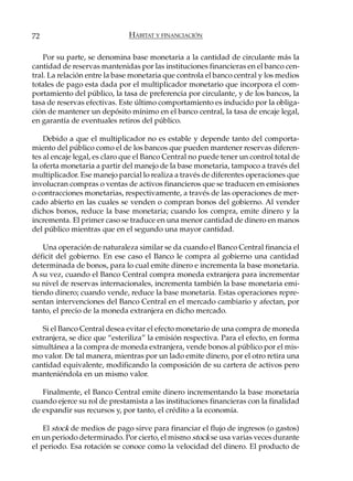72                            HÁBITAT Y FINANCIACIÓN

    Por su parte, se denomina base monetaria a la cantidad de circulante más la
cantidad de reservas mantenidas por las instituciones financieras en el banco cen-
tral. La relación entre la base monetaria que controla el banco central y los medios
totales de pago esta dada por el multiplicador monetario que incorpora el com-
portamiento del público, la tasa de preferencia por circulante, y de los bancos, la
tasa de reservas efectivas. Este último comportamiento es inducido por la obliga-
ción de mantener un depósito mínimo en el banco central, la tasa de encaje legal,
en garantía de eventuales retiros del público.

    Debido a que el multiplicador no es estable y depende tanto del comporta-
miento del público como el de los bancos que pueden mantener reservas diferen-
tes al encaje legal, es claro que el Banco Central no puede tener un control total de
la oferta monetaria a partir del manejo de la base monetaria, tampoco a través del
multiplicador. Ese manejo parcial lo realiza a través de diferentes operaciones que
involucran compras o ventas de activos financieros que se traducen en emisiones
o contracciones monetarias, respectivamente, a través de las operaciones de mer-
cado abierto en las cuales se venden o compran bonos del gobierno. Al vender
dichos bonos, reduce la base monetaria; cuando los compra, emite dinero y la
incrementa. El primer caso se traduce en una menor cantidad de dinero en manos
del público mientras que en el segundo una mayor cantidad.

    Una operación de naturaleza similar se da cuando el Banco Central financia el
déficit del gobierno. En ese caso el Banco le compra al gobierno una cantidad
determinada de bonos, para lo cual emite dinero e incrementa la base monetaria.
A su vez, cuando el Banco Central compra moneda extranjera para incrementar
su nivel de reservas internacionales, incrementa también la base monetaria emi-
tiendo dinero; cuando vende, reduce la base monetaria. Estas operaciones repre-
sentan intervenciones del Banco Central en el mercado cambiario y afectan, por
tanto, el precio de la moneda extranjera en dicho mercado.

   Si el Banco Central desea evitar el efecto monetario de una compra de moneda
extranjera, se dice que “esteriliza” la emisión respectiva. Para el efecto, en forma
simultánea a la compra de moneda extranjera, vende bonos al público por el mis-
mo valor. De tal manera, mientras por un lado emite dinero, por el otro retira una
cantidad equivalente, modificando la composición de su cartera de activos pero
manteniéndola en un mismo valor.

   Finalmente, el Banco Central emite dinero incrementando la base monetaria
cuando ejerce su rol de prestamista a las instituciones financieras con la finalidad
de expandir sus recursos y, por tanto, el crédito a la economía.

    El stock de medios de pago sirve para financiar el flujo de ingresos (o gastos)
en un periodo determinado. Por cierto, el mismo stock se usa varias veces durante
el periodo. Esa rotación se conoce como la velocidad del dinero. El producto de
 