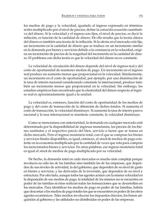 INGRESOS Y VIVIENDA PARA TODOS                           73

los medios de pago y la velocidad, igualado al ingreso expresado en términos
reales multiplicado por el nivel de precios, define la conocida ecuación cuantitati-
va del dinero. Si la velocidad y el ingreso son fijos, el nivel de precios, es decir la
inflación, es función de la cantidad de dinero. De ello resulta que la teoría clásica
del dinero es también una teoría de la inflación. Si la oferta en el mercado está fija,
un incremento en la cantidad de dinero que se traduce en un incremento similar
en la demanda por bienes y servicios debido a la constancia en la velocidad, origi-
na un incremento de precios de la magnitud del incremento en la cantidad de dine-
ro. El problema con dicha teoría es que la velocidad del dinero no es constante.

    La velocidad de circulación del dinero depende del nivel de ingreso real y del
costo de oportunidad de mantener medios de pago. Un incremento en el ingreso
real produce un aumento menos que proporcional en la velocidad. Similarmente,
un incremento en el costo de oportunidad, por ejemplo, por una disminución de
la tasa de interés nacional considerando constante la internacional, produce tam-
bién un incremento menos que proporcional en la velocidad. Sin embargo, los
estudios empíricos han encontrado que la elasticidad del dinero respecto al ingre-
so real es aproximadamente igual a la unidad.

   La velocidad es, entonces, función del costo de oportunidad de los medios de
pago y del costo de transacción de la obtención de dichos fondos. Si aumenta el
costo de transacción, la velocidad disminuye. Si aumenta la tasa de interés pasiva
nacional y la tasa internacional se mantiene constante, la velocidad disminuye.

    Como se mencionara con anterioridad, la demanda en cualquier mercado está
determinada por la disponibilidad de ingresos monetarios, los precios de los bie-
nes sustitutos y el respectivo precio del bien, servicio o factor que se transa en
dicho mercado. Pero el ingreso monetario total, con el que se compran los bienes
y servicios finales disponibles, es igual, entonces, al stock de medios de pago exis-
tente en la economía multiplicado por la cantidad de veces que rota para comprar
los mencionados bienes y servicios. En otras palabras, ese ingreso monetario total
es igual al stock de medios de pago multiplicado por su velocidad.

    De hecho, la demanda total en cada mercados es mucho más compleja porque
involucra no sólo las de las familias sino también las de las empresas, que depen-
den de sus niveles de actividad, la del gobierno, que dependen de su nivel de gasto
en bienes y servicios, y las derivadas de la inversión, que dependen de su nivel y
estructura. Por otro lado, aunque todos los agentes actúen con la misma velocidad en
la disposición de sus medios de pago, la totalidad de los mismos no se encuentra en
poder de las familias ni éstas realizan todas las transacciones que se desarrollan en
los mercados. Para identificar los medios de pago en poder de las familias, habría
que descontar a los medios de pago totales los que se encuentren en poder de los otros
agentes económicos. Tales medios involucran los impuestos directos, los bonos ad-
quiridos al gobierno y las utilidades no distribuidas en poder de las empresas.
 