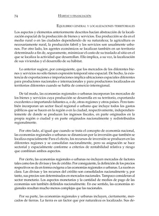 74                              HÁBITAT Y FINANCIACIÓN


                               EQUILIBRIO GENERAL Y LOCALIZACIONES TERRITORIALES
Los aspectos y elementos anteriormente descritos hacían abstracción de la locali-
zación espacial de la producción de bienes y servicios. Esa producción se da en el
medio rural o en las ciudades dependiendo de su naturaleza; la agricultura es
necesariamente rural, la producción fabril y los servicios son usualmente urba-
nos. Por otro lado, los agentes económicos se localizan también en un territorio
determinado a fin de, seguramente, minimizar el costo de su traslado al sitio en el
que se localiza la actividad que desarrollan. Ello implica, a su vez, la localización
de sus viviendas y el desarrollo de su hábitat.

    Lo anterior sugiere, por consiguiente, que los mercados de los diferentes bie-
nes y servicios no sólo tienen expresión temporal sino espacial. De hecho, la exis-
tencia de exportaciones e importaciones implica ubicaciones espaciales diferentes
para productores nacionales e internacionales y para productores localizados en
territorios diferentes cuando se habla de comercio interregional.

    De tal modo, las economías regionales o urbanas incorporan los mercados de
los bienes y servicios cuya producción se desarrolla en su territorio, exportando
excedentes o importando faltantes a, o de, otras regiones y otros países. Pero tam-
bién incorporan un sector fiscal regional o urbano que incluye todos los gastos
públicos que se hacen en la región o en la ciudad, respectivamente, independien-
temente de donde se producen los ingresos fiscales, en parte originados en la
propia región o ciudad y en parte originados nacionalmente y redistribuidos
regionalmente.

    Por otro lado, al igual que cuando se trata el concepto de economía nacional,
las economías regionales o urbanas se dinamizan por la inversión que también se
localiza espacialmente Para el efecto, los recursos de inversión se producen en las
diferentes regiones y se consolidan nacionalmente, pero su asignación se hace
sectorial y espacialmente conforme a criterios de rentabilidad relativa y riesgo
que combinan ambos aspectos.

    Por cierto, las economías regionales o urbanas no incluyen mercados de factores
tales como los de divisas y los de crédito. Por consiguiente, la definición de los precios
respectivos se da en forma exógena a las economías regionales o urbanas. La razón es
clara. Las divisas y los recursos del crédito son consolidados nacionalmente y, por
tanto, sus precios son determinados en mercados nacionales. Tampoco consideran al
sector monetario. Los aspectos monetarios y la cantidad de medios de pago de las
economías son también definidos nacionalmente. En ese sentido, las economías re-
gionales resultan mucho menos complejas que las nacionales.

   Por su parte, las economías regionales y urbanas incluyen, ciertamente, mer-
cados de tierras. La tierra es un factor que por naturaleza es localizado. Sus de-
 