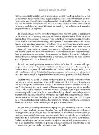 INGRESOS Y VIVIENDA PARA TODOS                       75

mandas están relacionadas con la ubicación de las actividades productivas y con
las viviendas de los vinculados a aquellas actividades. Incluyen también los mer-
cados laborales no calificados cuando no existe movilidad laboral entre las regio-
nes o se da en forma muy reducida. Si la movilidad fuera adecuada cabría hablar
de mercados laborales no calificados nacionales y los salarios se formarían
exógenamente a las regiones.

    En ese sentido, es posible considerar la economía nacional como la agregación
de los mercados de bienes y servicios localizados regionalmente. Estos incluyen
demandas y producciones regionales y sus faltantes y excedentes son importados
o exportados desde o hacia otras regiones y países. Cuando estos faltantes y exce-
dentes se agregan nacionalmente se saldan. De tal modo, nacionalmente sólo se
dan excedentes o faltantes con otros países. A su vez, como se mencionó, en cada
región existen mercados de tierras y laborales no calificados, así como asignacio-
nes fiscales cuyos recursos provienen tanto nacionalmente como regionalmente.
Pero las cuestiones monetarias y los mercados de divisas, de crédito y laborales
calificados son definidos nacionalmente y, por tanto, los precios de estos últimos
son exógenos a las economías regionales.

   Lo anterior puede plantearse en un modelo económico. Ciertamente, si lo que
se quiere analizar es el desarrollo dinámico de la economía en toda su compleji-
dad nacional y regional el modelo debe ser multisectorial multiperiodo y, tam-
bién, multiregional. La definición de cuáles mercados de bienes y servicios deben
incluirse en cada región depende de las características particulares de cada una.

    Ciertamente, no basta un buen modelo teórico. El análisis económico debe
orientarse a buscar soluciones a los problemas existentes. Los ingenieros tienen
ventaja al respecto; están entrenados para diseñar soluciones a problemas concre-
tos. A ningún ingeniero se le ocurriría diseñar un puente para una situación abs-
tracta. Todo puente se diseña para una realidad concreta, para el que se conocen
las cargas que debe soportar, la luz que debe cubrir y el suelo sobre el que deben
asentarse sus pilares, con ciertos márgenes de seguridad. En general, los econo-
mistas formulan muchos modelos, pero si los plantean en abstracto y al margen
de la realidad acaban sin posibilidad de explicarla y menos plantearle soluciones;
los modelos acaban sirviendo sólo para explicarse así mismos.

    Lo que se requiere es que el modelo explique lo que pretende y permita arribar
a proyecciones y soluciones cuantificadas. Tales son los llamados modelos de equi-
librio general computable, es decir instrumentos de análisis basados en conside-
raciones microeconómicas que, considerando la presencia de los principales
mercados de la economía, se resuelven simultáneamente en forma cuantificada.
Dichos modelos pueden producir mejores explicaciones y mejores recomendacio-
nes a los problemas económicos porque toman en cuenta la complejidad de la
economía aunque, sin duda, no pueden abarcarla toda.
 