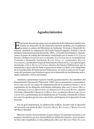 Agradecimientos



E
       l presente documento ofrece una recopilación de los diferentes estudios rea-
       lizados en desarrollo de las asistencias técnicas recibidas por el gobierno
       nacional, en cabeza del Ministerio de Ambiente, Vivienda y Desarrollo Te-
rritorial, mediante la cooperación del Fondo Especial Japonés, recibida a través
del Banco Interamericano de Desarrollo –BID–, y el fondo First Initiative. Agrade-
cemos al grupo de trabajo del ministerio conformado por el doctor JUAN LOZANO
RAMÍREZ, ministro; SANDRA SUÁREZ, ex ministra; TONY JOZAME AMAR, viceministro de
Vivienda y Desarrollo Territorial; B EATRIZ U RIBE , ex viceministra; W ILLIAM
VALDERRAMA, coordinador Grupo de Instrumentos Financieros; y un especial agra-
decimiento a DAVID BUITRAGO CAICEDO, director del Sistema Habitacional, por la
orientación y apoyo que ha dado al proyecto en todas sus fases; a los integrantes
de la Coordinación de Instrumentos Financieros, así como a cada una de las per-
sonas del ministerio que brindaron apoyo en el desarrollo de las diferentes activi-
dades realizadas a través del mismo.

    Asimismo, quisiéramos expresar nuestro agradecimiento a los miembros del
Departamento Nacional de Planeación –DNP– por su orientación y asesoramien-
to en cada una de las etapas de implementación de la asistencia técnica y en el
seguimiento de las diferentes actividades realizadas; ellas son: CAROLINA RENTA-
RÍA, directora; SANTIAGO MONTENEGRO, ex director; JOSÉ ALEJANDRO BAYONA, director
Vivienda y Desarrollo Urbano; JULIO MIGUEL SILVA, ex director; MARÍA ISABEL GALVIS
y JASÓN CRUZ, profesionales de la Subdirección de Vivienda y Desarrollo Urbano;
así como los aportes que de una u otra forma, participaron en la ejecución de este
proyecto.

   Fue de gran importancia, la colaboración recibida, durante toda la ejecución
del proyecto, por parte de BRITT GWINNER, MADHU RUGANAHHT y MARYSE GAUTIER
del Banco Mundial.

   Merecen nuestro reconocimiento el gran número de personas asociadas a los
equipos consultores que han desarrollado los diferentes estudios, cuyos produc-
tos han sido recopilados en esta publicación, ellos son: MAURICIO PÉREZ SALAZAR,
 
