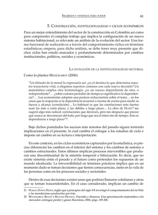INGRESOS Y VIVIENDA PARA TODOS                                    81

                   5. CONSTRUCCIÓN, INSTITUCIONALIDAD Y CICLOS ECONÓMICOS
Para un mejor entendimiento del sector de la construcción en Colombia así como
para comprender el complejo trabajo que implica la configuración de un nuevo
sistema habitacional, es relevante un análisis de la evolución del sector. Una for-
ma funcional de realizarlo es a través del comportamiento cíclico en términos
estadísticos; empero, para dicho análisis, se debe tener muy presente que di-
chos ciclos han estado marcados y profundamente determinados por cambios
institucionales, políticos, sociales y económicos.


                                     LA EVOLUCIÓN DE LA INSTITUCIONALIDAD SECTORIAL
Como lo plantea MANDELBROT (2006):

   “Un filósofo de la moral lo expresaría así: ¿es el destino lo que determina nues-
   tra trayectoria vital, o elegimos nuestros caminos con cada nueva decisión? Un
   matemático emplea otra terminología: ¿es un suceso dependiente de otro, o
   independiente? … ¿sobre cuántos periodos de tiempo es significativa la dependen-
   cia? … Los economistas adoptan una postura reduccionista sobre el tema… en los
   casos que la respuesta es la dependencia recurren a recetas de cocina para medir su
   fuerza y alcance (correlación)… Lo habitual es que las correlaciones más fuertes
   sean las más a corto plazo, y las débiles a largo plazo… La obra de HURTS21 me
   sugirió algo más radical: correlaciones que decrecen, pero tan despacio que parece
   que nunca se desvanecen del todo, por largo que sea el intervalo de tiempo. Esto es
   dependencia a largo plazo”22.

  Bajo dichos postulados los sucesos más remotos del pasado siguen teniendo
implicaciones en el presente, lo cual cambia el enfoque a los estudios de ciclo e
impone un cambio en su lectura e interpretación.

    En este contexto, en los ciclos económicos capturados por la estadística, es pre-
ciso diferenciar los cambios en el interior del sistema y los cambios de sistema o
cambios estructurales. Estos últimos implican procesos irreversibles que produ-
cen una discontinuidad de la simetría temporal o bifurcación. Es decir, que no
existe simetría entre el pasado y el futuro como pretenden los supuestos de un
mundo idealizado. La irreversibilidad en términos prácticos implica que en un
momento dado se toman decisiones que tienen consecuencias, tanto en la vida de
las personas como en los procesos sociales y sectoriales.

   Dentro de esas decisiones existen unas que podrían llamarse cotidianas y otras
que se tornan trascendentales. En el caso considerado, implican un cambio de
21 HAROLD EDWIN HURTS, inglés que a principios del siglo XX investigó el comportamiento del río Nilo
   y las inundaciones producidas por éste.
22 MANDELBROT, BENOIT y RICHARD HUDSON, Fractales y finanzas: Una aproximación matemática a los
   mercados: arriesgar, perder y ganar, Barcelona, 2006. págs. 185-206.
 
