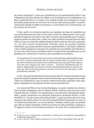 INGRESOS Y VIVIENDA PARA TODOS                                  87

las cuatro estrategias”), creía que el problema era de productividad: llevar a los
trabajadores hacia las fuentes de trabajo y no el trabajo hacia los trabajadores. Es
decir, significaba llevar a la gente a las ciudades donde las economías de escala
permitían proporcionar los servicios de la forma más barata posible y la pobla-
ción podría trabajar en fábricas modernas, en actividades de la construcción y en
los sectores de servicios24 .

   CURRIE apeló a la evidencia empírica; por ejemplo, las tasas de natalidad son
casi universalmente más altas en las zonas rurales; la urbanización viene acom-
pañada de ingresos promedios más altos, mayores oportunidades para la mujer y
mejores fuentes de educación y salud, las cuales permiten menores tasas de nata-
lidad. Las fuerzas naturales estaban desplazando la mano de obra de la agricultu-
ra y de otros sectores técnicamente atrasados, hacia las grandes ciudades
industriales que proporcionaban mayores oportunidades y una mejor calidad de
vida; se debía adaptar la economía y la sociedad a las necesidades del individuo y
no viceversa. Para CURRIE el problema de la vivienda de los más pobres no era un
problema de vivienda por sí mismo; sino un problema de pobreza:

   “El argumento de CURRIE rezaba que la causa fundamental del problema habitacional
   no era la vivienda inadecuada sino los ingresos inadecuados. Los pobres son los
   que más se benefician de empleos bien remunerados que les proporcionan ingresos
   más altos para adquirir una mejor vivienda. …Construir directamente para los
   pobres, argumentaba él producía vivienda extremadamente pobre en terrenos ba-
   ratos que sólo son baratos porque no cuentan con los servicios adecuados y están
   pésimamente ubicados…”25.

   CURRIE creía que la importancia de la construcción de vivienda radicaba en que
generaba empleos urbanos mucho mejor remunerados que los ingresos en la agri-
cultura de subsistencia o que el empleo urbano disfrazado, generaba valor agre-
gado e impulsaba el crecimiento de otros sectores productivos.

   Lo esencial del Plan de las Cuatro Estrategias era poder canalizar los ahorros
hacia sectores estratégicos claves o líderes donde existiera, como en el caso de la
construcción de vivienda y las exportaciones, una demanda virtualmente inago-
table y poder transformar esa demanda potencial en demanda efectiva. CURRIE
identificó un “circulo vicioso del subdesarrollo”, ya que la producción al ser muy
pequeña y por tanto al tener un mercado reducido limita la demanda, la cual a su
vez limita la producción y así sucesivamente. También sostenía que una política
que daba la misma prioridad a todos los sectores no daba prioridad a ninguno y
no lograría acelerar el crecimiento económico. El sector de la construcción de vi-


24 C URRIE, L AUCHLIN, Urbanización y desarrollo: un diseño para el crecimiento metropolitano,
   CAMACOL, Bogotá, 1998.
25 SANDILAS, ROGER J, Vida y política económica de LAUCHLIN CURRIE, Legis, Bogotá, 1990, pág. 275.
 
