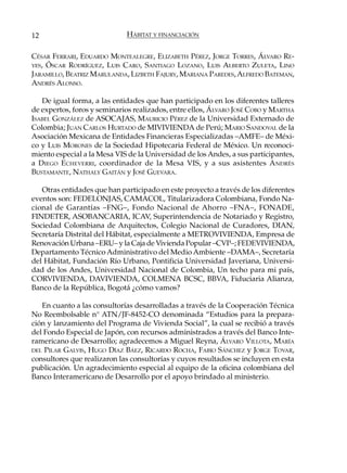 12                           HÁBITAT Y FINANCIACIÓN

CÉSAR FERRARI, EDUARDO MONTEALEGRE, ELIZABETH PÉREZ, JORGE TORRES, ÁLVARO RE-
YES, ÓSCAR RODRÍGUEZ, LUIS CARO, SANTIAGO LOZANO, LUIS ALBERTO Z ULETA, LINO
JARAMILLO, BEATRIZ MARULANDA, LIZBETH FAJURY, MARIANA PAREDES, ALFREDO BATEMAN,
ANDRÉS ALONSO.

   De igual forma, a las entidades que han participado en los diferentes talleres
de expertos, foros y seminarios realizados, entre ellos, ÁLVARO JOSÉ COBO y MARTHA
ISABEL GONZÁLEZ de ASOCAJAS, MAURICIO PÉREZ de la Universidad Externado de
Colombia; JUAN CARLOS HURTADO de MIVIVIENDA de Perú; MARIO SANDOVAL de la
Asociación Mexicana de Entidades Financieras Especializadas –AMFE– de Méxi-
co y LUIS MORONES de la Sociedad Hipotecaria Federal de México. Un reconoci-
miento especial a la Mesa VIS de la Universidad de los Andes, a sus participantes,
a D IEGO ECHEVERRI , coordinador de la Mesa VIS, y a sus asistentes A NDRÉS
BUSTAMANTE, NATHALY GAITÁN y JOSÉ GUEVARA.

   Otras entidades que han participado en este proyecto a través de los diferentes
eventos son: FEDELONJAS, CAMACOL, Titularizadora Colombiana, Fondo Na-
cional de Garantías –FNG–, Fondo Nacional de Ahorro –FNA–, FONADE,
FINDETER, ASOBANCARIA, ICAV, Superintendencia de Notariado y Registro,
Sociedad Colombiana de Arquitectos, Colegio Nacional de Curadores, DIAN,
Secretaría Distrital del Hábitat, especialmente a METROVIVIENDA, Empresa de
Renovación Urbana –ERU– y la Caja de Vivienda Popular –CVP–; FEDEVIVIENDA,
Departamento Técnico Administrativo del Medio Ambiente –DAMA–, Secretaría
del Hábitat, Fundación Río Urbano, Pontificia Universidad Javeriana, Universi-
dad de los Andes, Universidad Nacional de Colombia, Un techo para mi país,
CORVIVIENDA, DAVIVIENDA, COLMENA BCSC, BBVA, Fiduciaria Alianza,
Banco de la República, Bogotá ¿cómo vamos?

   En cuanto a las consultorías desarrolladas a través de la Cooperación Técnica
No Reembolsable n° ATN/JF-8452-CO denominada “Estudios para la prepara-
ción y lanzamiento del Programa de Vivienda Social”, la cual se recibió a través
del Fondo Especial de Japón, con recursos administrados a través del Banco Inte-
ramericano de Desarrollo; agradecemos a Miguel Reyna, ÁLVARO VILLOTA, MARÍA
DEL PILAR GALVIS, HUGO DÍAZ BÁEZ, RICARDO ROCHA, FABIO SÁNCHEZ y JORGE TOVAR,
consultores que realizaron las consultorías y cuyos resultados se incluyen en esta
publicación. Un agradecimiento especial al equipo de la oficina colombiana del
Banco Interamericano de Desarrollo por el apoyo brindado al ministerio.
 