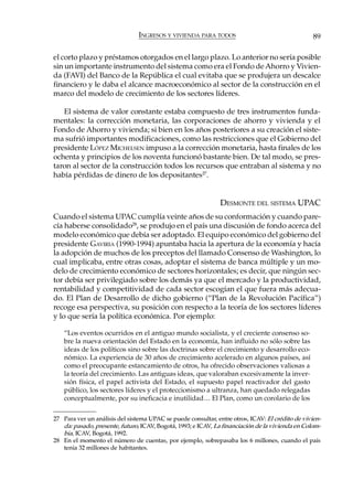 INGRESOS Y VIVIENDA PARA TODOS                                    89

el corto plazo y préstamos otorgados en el largo plazo. Lo anterior no sería posible
sin un importante instrumento del sistema como era el Fondo de Ahorro y Vivien-
da (FAVI) del Banco de la República el cual evitaba que se produjera un descalce
financiero y le daba el alcance macroeconómico al sector de la construcción en el
marco del modelo de crecimiento de los sectores líderes.

   El sistema de valor constante estaba compuesto de tres instrumentos funda-
mentales: la corrección monetaria, las corporaciones de ahorro y vivienda y el
Fondo de Ahorro y vivienda; si bien en los años posteriores a su creación el siste-
ma sufrió importantes modificaciones, como las restricciones que el Gobierno del
presidente LÓPEZ MICHELSEN impuso a la corrección monetaria, hasta finales de los
ochenta y principios de los noventa funcionó bastante bien. De tal modo, se pres-
taron al sector de la construcción todos los recursos que entraban al sistema y no
había pérdidas de dinero de los depositantes27.


                                                               DESMONTE DEL SISTEMA UPAC
Cuando el sistema UPAC cumplía veinte años de su conformación y cuando pare-
cía haberse consolidado28, se produjo en el país una discusión de fondo acerca del
modelo económico que debía ser adoptado. El equipo económico del gobierno del
presidente GAVIRIA (1990-1994) apuntaba hacia la apertura de la economía y hacía
la adopción de muchos de los preceptos del llamado Consenso de Washington, lo
cual implicaba, entre otras cosas, adoptar el sistema de banca múltiple y un mo-
delo de crecimiento económico de sectores horizontales; es decir, que ningún sec-
tor debía ser privilegiado sobre los demás ya que el mercado y la productividad,
rentabilidad y competitividad de cada sector escogían el que fuera más adecua-
do. El Plan de Desarrollo de dicho gobierno (“Plan de la Revolución Pacífica”)
recoge esa perspectiva, su posición con respecto a la teoría de los sectores líderes
y lo que sería la política económica. Por ejemplo:

    “Los eventos ocurridos en el antiguo mundo socialista, y el creciente consenso so-
    bre la nueva orientación del Estado en la economía, han influido no sólo sobre las
    ideas de los políticos sino sobre las doctrinas sobre el crecimiento y desarrollo eco-
    nómico. La experiencia de 30 años de crecimiento acelerado en algunos países, así
    como el preocupante estancamiento de otros, ha ofrecido observaciones valiosas a
    la teoría del crecimiento. Las antiguas ideas, que valoraban excesivamente la inver-
    sión física, el papel activista del Estado, el supuesto papel reactivador del gasto
    público, los sectores líderes y el proteccionismo a ultranza, han quedado relegadas
    conceptualmente, por su ineficacia e inutilidad… El Plan, como un corolario de los


27 Para ver un análisis del sistema UPAC se puede consultar, entre otros, ICAV: El crédito de vivien-
   da: pasado, presente, futuro, ICAV, Bogotá, 1993; e ICAV, La financiación de la vivienda en Colom-
   bia, ICAV, Bogotá, 1992.
28 En el momento el número de cuentas, por ejemplo, sobrepasaba los 6 millones, cuando el país
   tenía 32 millones de habitantes.
 