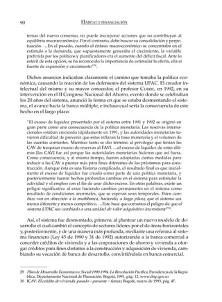 90                                 HÁBITAT Y FINANCIACIÓN

     temas del nuevo consenso, no puede incorporar acciones que no contribuyan al
     equilibrio macroeconómico. Por el contrario, debe buscar su consolidación y perpe-
     tuación. …En el pasado, cuando el énfasis macroeconómico se concentraba en el
     estímulo a la demanda, que supuestamente generaba el crecimiento, la variable
     preferida por los políticos y planificadores era el aumento del déficit fiscal. Ante lo
     estéril de esta opción, se ha reconocido la importancia de estimular la oferta, ella sí
     fuente de expansión y crecimiento”29.

    Dichos anuncios indicaban claramente el camino que tomaba la política eco-
nómica, causando la reacción de los defensores del sistema UPAC. El creador in-
telectual del mismo y su mayor conocedor, el profesor C URRIE, en 1992, en su
intervención en el II Congreso Nacional del Ahorro, evento donde se celebraban
los 20 años del sistema, anunció la forma en que se estaba desmontando el siste-
ma, el avance hacía la banca múltiple, e incluso cual sería la consecuencia de este
hecho en el largo plazo:

     “El exceso de liquidez presentado por el sistema entre 1991 y 1992 se originó en
     gran parte como una consecuencia de la política monetaria. Las reservas interna-
     cionales estaban creciendo rápidamente en 1991, y las autoridades monetarias tu-
     vieron dificultad de prevenir que éstas inflaran la base monetaria y el volumen de
     las cuentas corrientes. Mientras tanto se dio término al privilegio que tenían las
     CAV de traspasar exceso de reservas al FAVI. …el exceso de liquidez de estas últi-
     mas [las CAV] fue así porque las autoridades monetarias hicieron que así fuera.
     Como consecuencia, y al mismo tiempo, fueron adoptadas ciertas medidas para
     inducir a las CAV a prestar más para fines diferentes de los préstamos para cons-
     trucción. Aunque ésta es una historia complicada, el resultado final es que inicial-
     mente el exceso de liquidez fue creado como parte de una política monetaria, y
     posteriormente fueron hechos profundos cambios en el sistema para estimular la
     actividad y el empleo con el fin de usar dicho exceso. En otras palabras, existe un
     peligro significativo al estar haciendo cambios permanentes en el sistema como
     resultado de condiciones anormales, que se esperan sean temporales. Estos cam-
     bios van en dirección a la multibanca, haciendo, a largo plazo, que el sistema sea
     menos diferente y menos competitivo. …Esto hace que corramos el peligro de que el
     sistema UPAC sea cambiado a una unidad de valor adquisitivo inconstante”30.

    Así, el sistema fue desmontado, primero, al plantear un nuevo modelo de de-
sarrollo el cual cambió el concepto de sectores líderes por el de áreas horizontales
y, posteriormente, y de una manera más profunda, mediante una reforma al siste-
ma financiero (Ley 45 de 1990 y 31 de 1992) autorizando a la banca comercial a
conceder créditos de vivienda y a las corporaciones de ahorro y vivienda a otor-
gar créditos para fines distintos a la construcción y adquisición de vivienda, cam-
biando su vocación de banca de desarrollo, convirtiéndola en banca comercial.


29 Plan de Desarrollo Económico y Social 1990-1994. La Revolución Pacífica, Presidencia de la Repú-
   blica, Departamento Nacional de Planeación. Bogotá, 1991, pág. 12. www.dnp.gov.co
30 ICAV: El crédito de vivienda: pasado – presente – futuro; Bogotá, marzo de 1993, pág. 47.
 